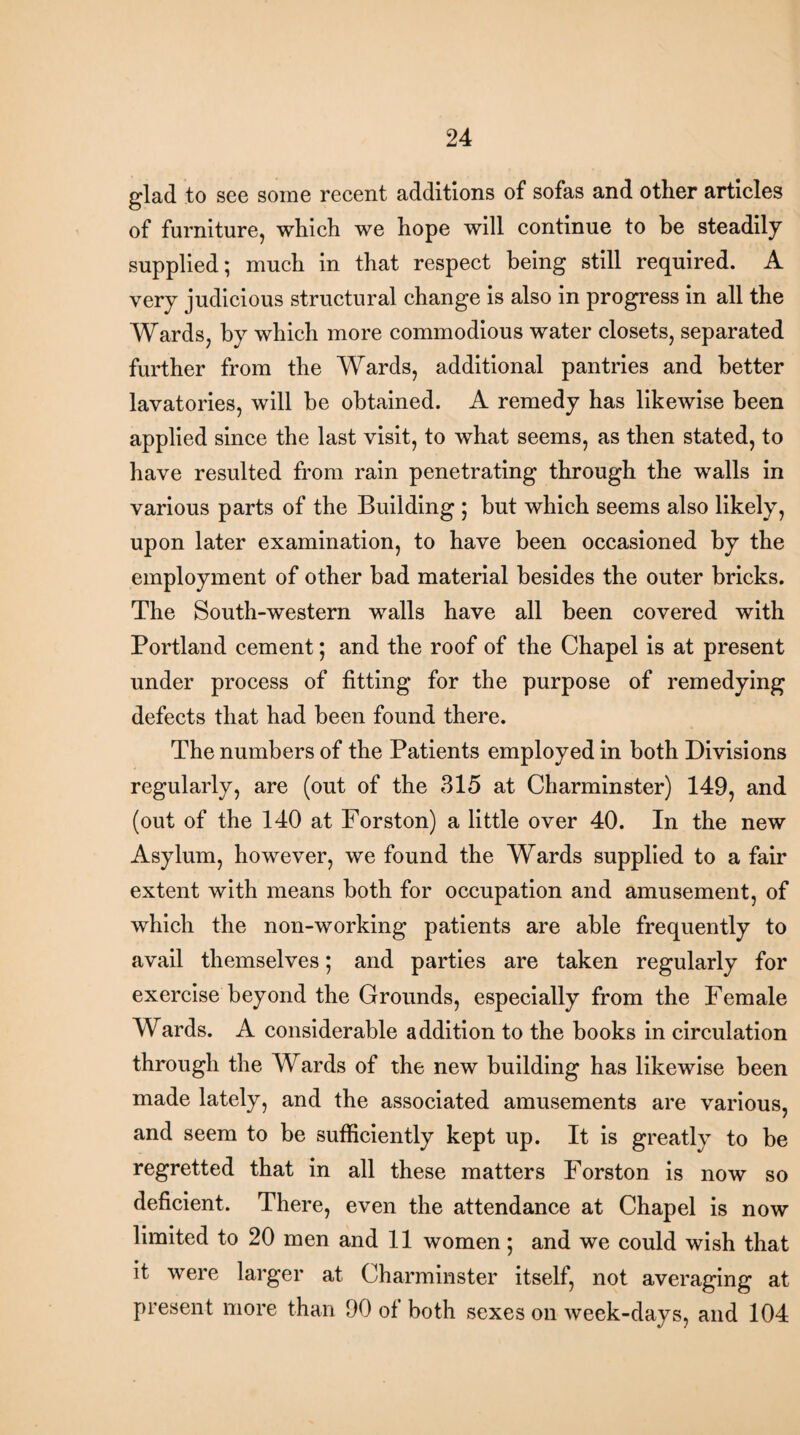 glad to see some recent additions of sofas and other articles of furniture, which we hope will continue to be steadily supplied; much in that respect being still required. A very judicious structural change is also in progress in all the Wards, by which more commodious water closets, separated further from the Wards, additional pantries and better lavatories, will be obtained. A remedy has likewise been applied since the last visit, to what seems, as then stated, to have resulted from rain penetrating through the walls in various parts of the Building ; but which seems also likely, upon later examination, to have been occasioned by the employment of other bad material besides the outer bricks. The South-western walls have all been covered with Portland cement; and the roof of the Chapel is at present under process of fitting for the purpose of remedying defects that had been found there. The numbers of the Patients employed in both Divisions regularly, are (out of the 315 at Charminster) 149, and (out of the 140 at Forston) a little over 40. In the new Asylum, however, we found the Wards supplied to a fair extent with means both for occupation and amusement, of which the non-working patients are able frequently to avail themselves; and parties are taken regularly for exercise beyond the Grounds, especially from the Female Wards. A considerable addition to the books in circulation through the Wards of the new building has likewise been made lately, and the associated amusements are various, and seem to be sufficiently kept up. It is greatly to be regretted that in all these matters Forston is now so deficient. There, even the attendance at Chapel is now limited to 20 men and 11 women; and we could wish that it were larger at Charminster itself, not averaging at present more than 90 of both sexes on week-days, and 104