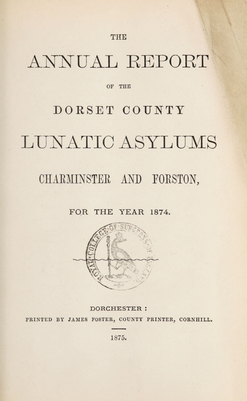 THE ATsTNTTATi EEPOET OF THE DORSET COUNTY LUNATIC ASYLUMS CHARMINSTER AND FORSTON, FOR THE YEAR 1874. DORCHESTER : PRINTED BY JAMES FOSTER, COUNTY PRINTER, CORNHILL. 1875.