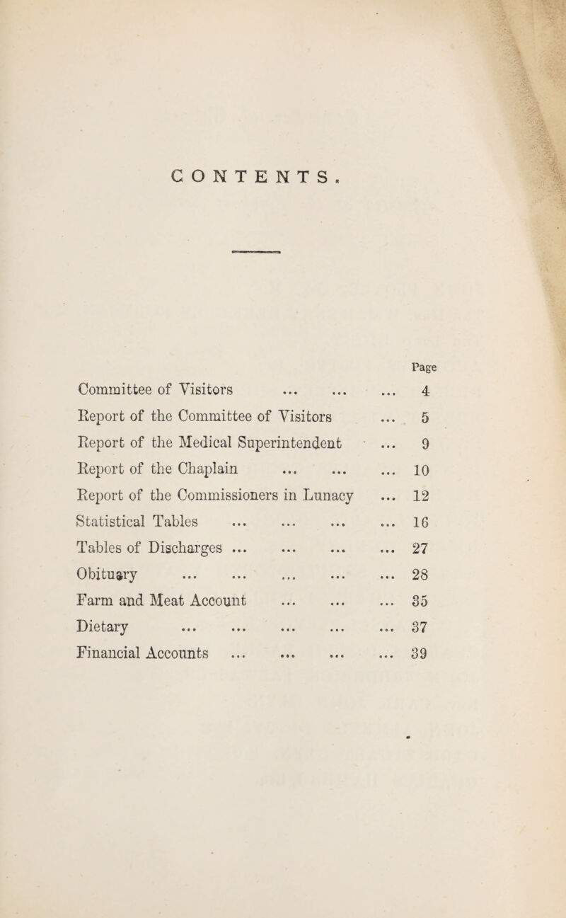 CONTENTS. Page Committee of Visitors . 4 Report of the Committee of Visitors ... 5 Report of the Medical Superintendent ... 9 Report of the Chaplain ... ... ... io Report of the Commissioners in Lunacy ... 12 Statistical Tables ... ... ... ... 16 Tables of Discharges ... ... ... ... 27 Obituary ... ... ... ... ... 28 Farm and Meat Account . 35 Dietary ... ... ... ... ... 37 Financial Accounts . 39