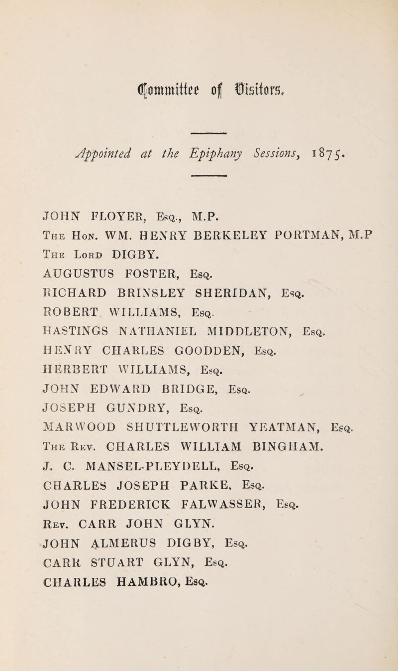 Committee of Visitors, Appointed at the Epiphany Sessions, 1875. JOHN FLOYER, Esq., M.P. The Hon. WM. HENRY BERKELEY PORTMAN, M.P The Lord DIGBY. AUGUSTUS FOSTER, Esq. RICHARD BRINSLEY SHERIDAN, Esq. ROBERT WILLIAMS, Esq. HASTINGS NATHANIEL MIDDLETON, Esq. HENRY CHARLES GOODDEN, Esq. HERBERT WILLIAMS, Esq. JOHN EDWARD BRIDGE, Esq. JOSEPH GUNDRY, Esq. MARWOOD SHUTTLEWORTH YEATMAN, Esq. The Rev. CHARLES WILLIAM BINGHAM. J. C. MANSEL-PLEYDELL, Esq. CHARLES JOSEPH PARKE, Esq. JOHN FREDERICK FALWASSER, Esq. Rev. CARR JOHN GLYN. JOHN ALMERUS DIGBY, Esq. CARR STUART GLYN, Esq. CHARLES HAMBRO, Esq.