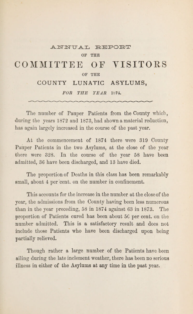 J^nsnEsTU-A-Xj BEPOBT OF THE COMMITTEE OE YISITORS OF THE COUNTY LUNATIC ASYLUMS, FOR THE YEAR IS 71. The number of Pauper Patients from the County which, during the years 1872 and 1873, had shown a material reduction, has again largely increased in the course of the past year. At the commencement of 1874 there were 319 County Pauper Patients in the two Asylums, at the close of the year there were 328. In the course of the year 58 have been admitted, 36 have been discharged, and 13 have died. The proportion of Deaths in this class has been remarkably small, about 4 per'cent, on the number in confinement. This accounts for the increase in the number at the close of the year, the admissions from the County having been less numerous than in the year preceding, 58 in 1874 against 63 in 1873. The proportion of Patients cured has been about 5C per cent, on the number admitted. This is a satisfactory result and does not include those Patients who have been discharged upon being partially relieved. Though rather a large number of the Patients have been ailing during the late inclement weather, there has been no serious illness in either of the Asylums at any time in the past year.