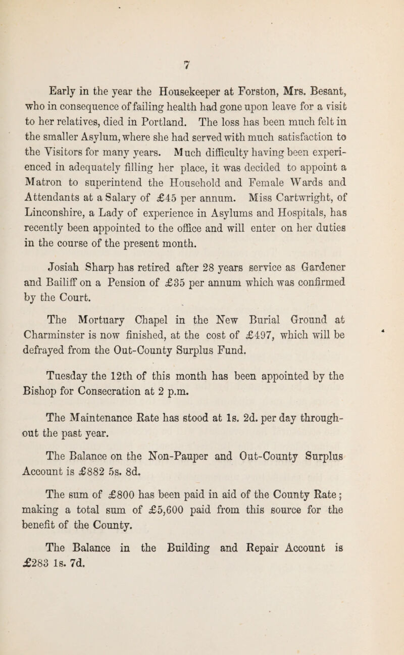 Early in the year the Housekeeper at Forston, Mrs, Besanfc, who in consequence of failing health had gone upon leave for a visit to her relatives, died in Portland. The loss has been much felt in the smaller Asylum, where she had served with much satisfaction to the Visitors for many years. Much difficulty having been experi¬ enced in adequately filling her place, it was decided to appoint a Matron to superintend the Household and Female Wards and Attendants at a Salary of £45 per annum. Miss Cartwright, of Linconshire, a Lady of experience in Asylums and Hospitals, has recently been appointed to the office and will enter on her duties in the course of the present month. Josiah Sharp has retired after 28 years service as Gardener and Bailiff on a Pension of £35 per annum which was confirmed by the Court. The Mortuary Chapel in the New Burial Ground at Charminster is now finished, at the cost of £497, which will be defrayed from the Out-County Surplus Fund. Tuesday the 12th of this month has been appointed by the Bishop for Consecration at 2 p.m. The Maintenance Rate has stood at Is. 2d. per day through¬ out the past year. The Balance on the Non-Pauper and Out-County Surplus Account is £882 5s. 8d. The sum of £800 has been paid in aid of the County Rate; making a total sum of £5,600 paid from this source for the benefit of the County. The Balance in the Building and Repair Account is £283 Is. 7d.