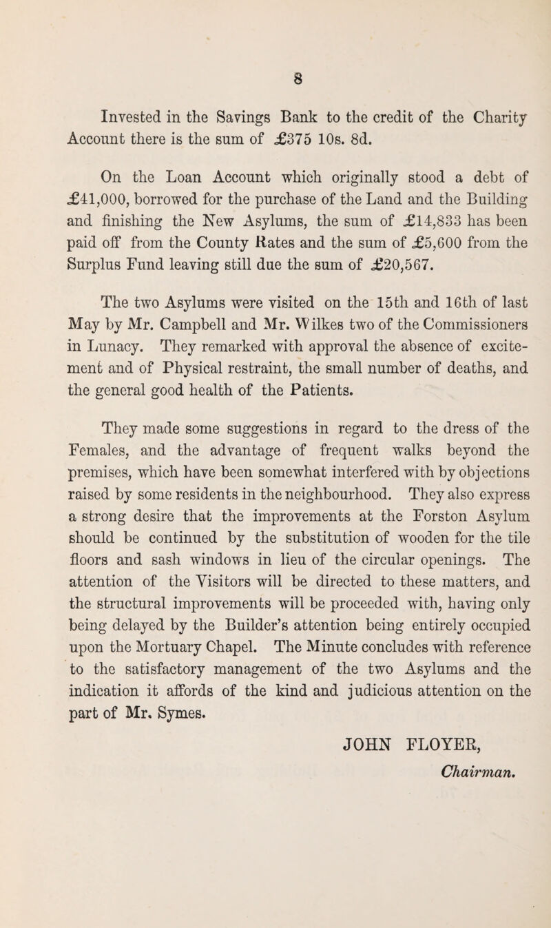 Invested in the Savings Bank to the credit of the Charity Account there is the sum of £375 10s. 8d. On the Loan Account which originally stood a debt of £41,000, borrowed for the purchase of the Land and the Building and finishing the New Asylums, the sum of £14,833 has been paid off from the County Rates and the sum of £5,600 from the Surplus Fund leaving still due the sum of £20,567. The two Asylums were visited on the 15 th and 16 th of last May by Mr. Campbell and Mr. Wilkes two of the Commissioners in Lunacy. They remarked with approval the absence of excite¬ ment and of Physical restraint, the small number of deaths, and the general good health of the Patients. They made some suggestions in regard to the dress of the Females, and the advantage of frequent walks beyond the premises, which have been somewhat interfered with by objections raised by some residents in the neighbourhood. They also express a strong desire that the improvements at the Forston Asylum should be continued by the substitution of wooden for the tile floors and sash windows in lieu of the circular openings. The attention of the Visitors will be directed to these matters, and the structural improvements will be proceeded with, having only being delayed by the Builder’s attention being entirely occupied upon the Mortuary Chapel. The Minute concludes with reference to the satisfactory management of the two Asylums and the indication it affords of the kind and judicious attention on the part of Mr. Symes. JOHN FLOYER, Chairman.