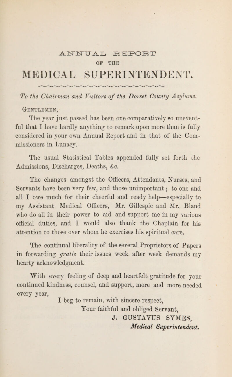 J^ICTIsrUA.Xj IR/PEPC^T OF THE MEDICAL SUPERINTENDENT. To the Chairman and Visitors of the Dorset County Asylums. Gentlemen, The year just passed has been one comparatively so unevent¬ ful that I have hardly anything to remark upon more than is fully considered in your own Annual Report and in that of the Com¬ missioners in Lunacy. The usual Statistical Tables appended fully set forth the Admissions, Discharges, Deaths, &c. The changes amongst the Officers, Attendants, Nurses, and Servants have been very few, and those unimportant; to one and all I owe much for their cheerful and ready help—especially to my Assistant Medical Officers, Mr. Gillespie and Mr. Bland who do all in their power to aid and support me in my various official duties, and I would also thank the Chaplain for his attention to those over whom he exercises his spiritual care. The continual liberality of the several Proprietors of Papers in forwarding gratis their issues week after week demands my hearty acknowledgment. With every feeling of deep and heartfelt gratitude for your continued kindness, counsel, and support, more and more needed every year, I beg to remain, with sincere respect, Your faithful and obliged Servant, J. GUSTAYUS SYMES, Medical Superintendent.