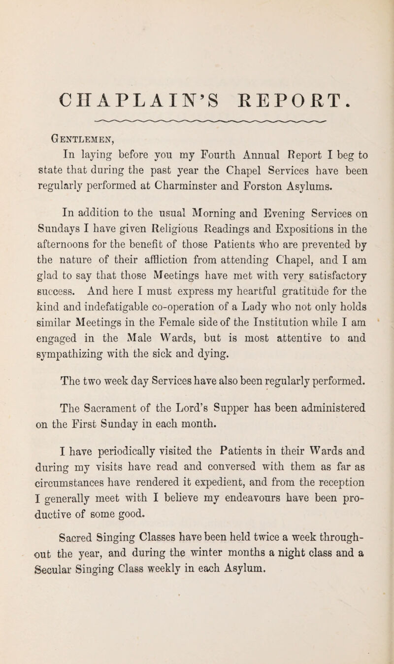 CHAPLAIN’S REPORT. Gentlemen, In laying before von my Fourth Annual Report I beg to state that during the past year the Chapel Services have been regularly performed at Charminster and Forston Asylums. In addition to the usual Morning and Evening Services on Sundays I have given Religious Readings and Expositions in the afternoons for the benefit of those Patients who are prevented by the nature of their affliction from attending Chapel, and I am glad to say that those Meetings have met with very satisfactory success. And here I must express my heartful gratitude for the kind and indefatigable co-operation of a Lady who not only holds similar Meetings in the Female side of the Institution while I am engaged in the Male Wards, but is most attentive to and sympathizing with the sick and dying. The two week day Services have also been regularly performed. The Sacrament of the Lord’s Supper has been administered on the First Sunday in each month. I have periodically visited the Patients in their Wards and during my visits have read and conversed with them as far as circumstances have rendered it expedient, and from the reception I generally meet with I believe my endeavours have been pro¬ ductive of some good. Sacred Singing Classes have been held twice a week through¬ out the year, and during the winter months a night class and a Secular Singing Class weekly in each Asylum.