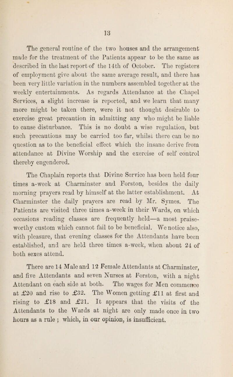The general routine of the two houses and the arrangement made for the treatment of the Patients appear to be the same as described in the last report of the 14th of October. The registers of employment give about the same average result, and there has been very little variation in the numbers assembled together at the weekly entertainments. As regards Attendance at the Chapel Services, a slight increase is reported, and we learn that many more might be taken there, were it not thought desirable to exercise great precaution in admitting any who might be liable to cause disturbance. This is no doubt a wise regulation, but such precautions may be carried too far, whilst there can be no question as to the beneficial effect which the insane derive from attendance at Divine Worship and the exercise of self control thereby engendered. The Chaplain reports that Divine Service has been held four times a-week at Charminster and Forston, besides the daily morning prayers read by himself at the latter establishment. At Charminster the daily prayers are read by Mr. Symes. The Patients are visited three times a-week in their Wards, on which occasions reading classes are frequently held—a most praise¬ worthy custom which cannot fail to be beneficial. We notice also, with pleasure, that evening classes for the Attendants have been established, and are held three times a-week, when about 24 of both sexes attend. There are 14 Male and 12 Female Attendants at Charminster, and five Attendants and seven Nurses at Forston, with a night Attendant on each side at both. The wages for Men commence at £20 and rise to £32. The Women getting £11 at first and rising to £18 and £21. It appears that the visits of the Attendants to the Waids at night are only made once in two hours as a rule ; which, in our opinion, is insufficient.