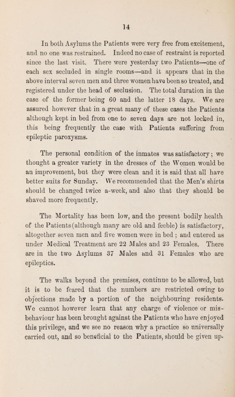 In both Asylums the Patients were very free from excitement, and no one was restrained. Indeed no case of restraint is reported since the last visit. There were yesterday two Patients—one of each sex secluded in single rooms—and it appears that in the above interval seven men and three women have been so treated, and registered under the head of seclusion. The total duration in the case of the former being 60 and the latter 18 days. We are assured however that in a great many of these cases the Patients although kept in bed from one to seven days are not locked in, this being frequently the case with Patients suffering from epileptic paroxysms. The personal condition of the inmates was satisfactory; we thought a greater variety in the dresses of the Women would be an improvement, but they were clean and it is said that all have better suits for Sunday. We recommended that the Men’s shirts should be changed twice a-week, and also that they should be shaved more frequently. The Mortality has been low, and the present bodily health of the Patients (although many are old and feeble) is satisfactory, altogether seven men and five women were in bed ; and entered as under Medical Treatment are 22 Males and 23 Females. There are in the two Asylums 37 Males and 31 Females who are epileptics. The walks beyond the premises, continue to be allowed, but it is to be feared that the numbers are restricted owing to objections made by a portion of the neighbouring residents. We cannot however learn that any charge of violence or mis¬ behaviour has been brought against the Patients who have enjoyed this privilege, and we see no reason why a practice so universally carried out, and so beneficial to the Patients, should be given up.