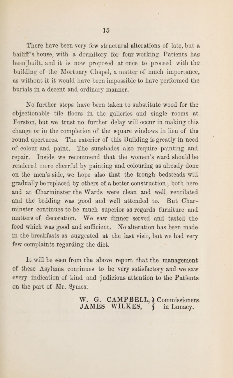 There have been very few structural alterations of late, but a bailiff’s house, with a dormitory for four working Patients has been built, and it is now proposed at once to proceed with the building of the Mortuary Chapel, a matter of much importance, as without it it would have been impossible to have performed the burials in a decent and ordinary manner. No further steps have been taken to substitute wood for the objectionable tile floors in the galleries and single rooms at Forston, but we trust no further delay will occur in making this change or in the completion of the square windows in lieu of the round apertures. The exterior of this Building is greatly in need of colour and paint. The sunshades also require painting and repair. Inside we recommend that the women’s ward should be rendered niore cheerful by painting and colouring as already done on the men’s side, we hope also that the trough bedsteads will gradually be replaced by others of a better construction; both here and at Charminster the Wards were clean and well ventilated and the bedding was good and well attended to. But Char¬ minster continues to be much superior as regards furniture and matters of decoration. We saw dinner served and tasted the food which was good and sufficient. No alteration has been made in the breakfasts as suggested at the last visit, but we had very few complaints regarding the diet. It will be seen from the above report that the management of these Asylums continues to be very satisfactory and we saw every indication of kind and judicious attention to the Patients on the part of Mr. Symes, W. G. CAMPBELL, ) Commissioners- JAMES WILKES, ) in Lunacy.