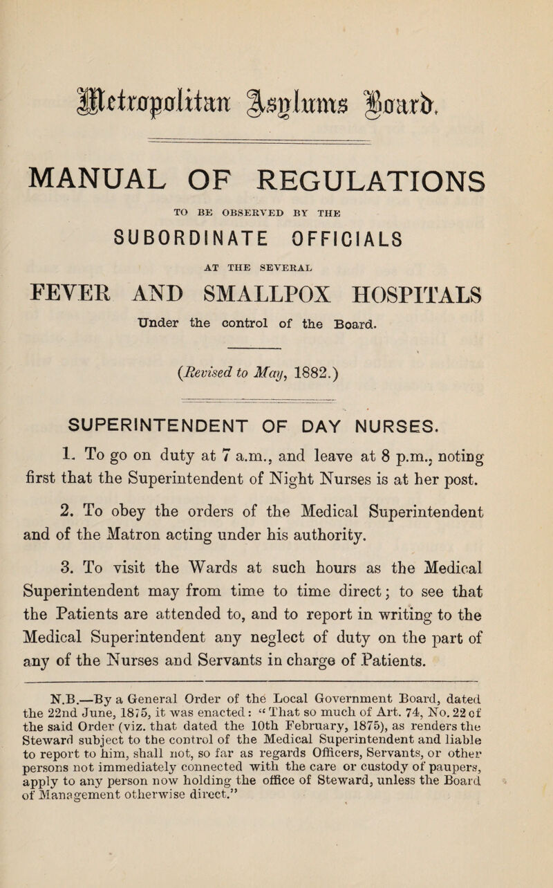 HUtrajjnlitan g^glrnns §mtrb. MANUAL OF REGULATIONS TO BE OBSERVED BY THE SUBORDINATE OFFICIALS AT THE SEVERAL FEVER AND SMALLPOX HOSPITALS Under the control of the Board. (Revised to May, 1882.) SUPERINTENDENT OF DAY NURSES. 1. To go on duty at 7 a.m.. and leave at 8 p.m.; noting first that the Superintendent of Night Nurses is at her post. 2. To obey the orders of the Medical Superintendent and of the Matron acting under his authority. 3. To visit the Wards at such hours as the Medical Superintendent may from time to time direct; to see that the Patients are attended to, and to report in writing to the Medical Superintendent any neglect of duty on the part of any of the Nurses and Servants in charge of Patients. N.B.—By a General Order of the Local Government Board, dated the 22nd June, 18/5, it was enacted: “ That so much of Art. 74, No. 22 of the said Order (viz. that dated the 10th February, 1875), as renders the Steward subject to the control of the Medical Superintendent and liable to report to him, shall not, so far as regards Officers, Servants, or other persons not immediately connected with the care or custody of paupers, apply to any person now holding the office of Steward, unless the Board of Management otherwise direct.”