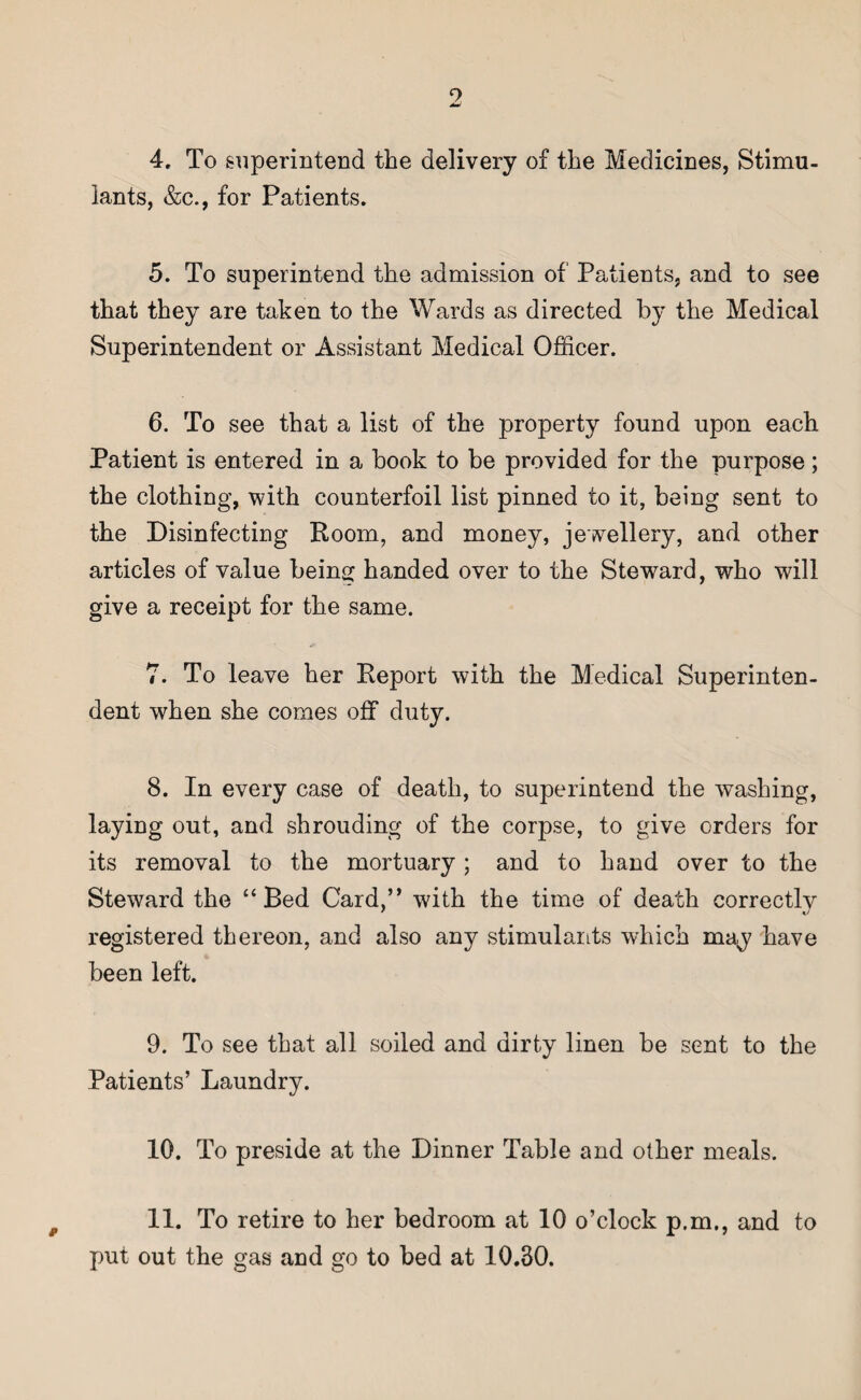 4. To superintend the delivery of the Medicines, Stimu¬ lants, &c., for Patients. 5. To superintend the admission of Patients, and to see that they are taken to the Wards as directed by the Medical Superintendent or Assistant Medical Officer. 6. To see that a list of the property found upon each Patient is entered in a book to be provided for the purpose; the clothing, with counterfoil list pinned to it, being sent to the Disinfecting Room, and money, jewellery, and other articles of value being handed over to the Steward, who will give a receipt for the same. 7. To leave her Report with the Medical Superinten¬ dent when she comes off duty. 8. In every case of death, to superintend the washing, laying out, and shrouding of the corpse, to give orders for its removal to the mortuary ; and to hand over to the Steward the “Bed Card,” with the time of death correctly registered thereon, and also any stimulants which may have been left. 9. To see that all soiled and dirty linen be sent to the Patients’ Laundry. 10. To preside at the Dinner Table and other meals. 11. To retire to her bedroom at 10 o’clock p.m., and to put out the gas and go to bed at 10.30.