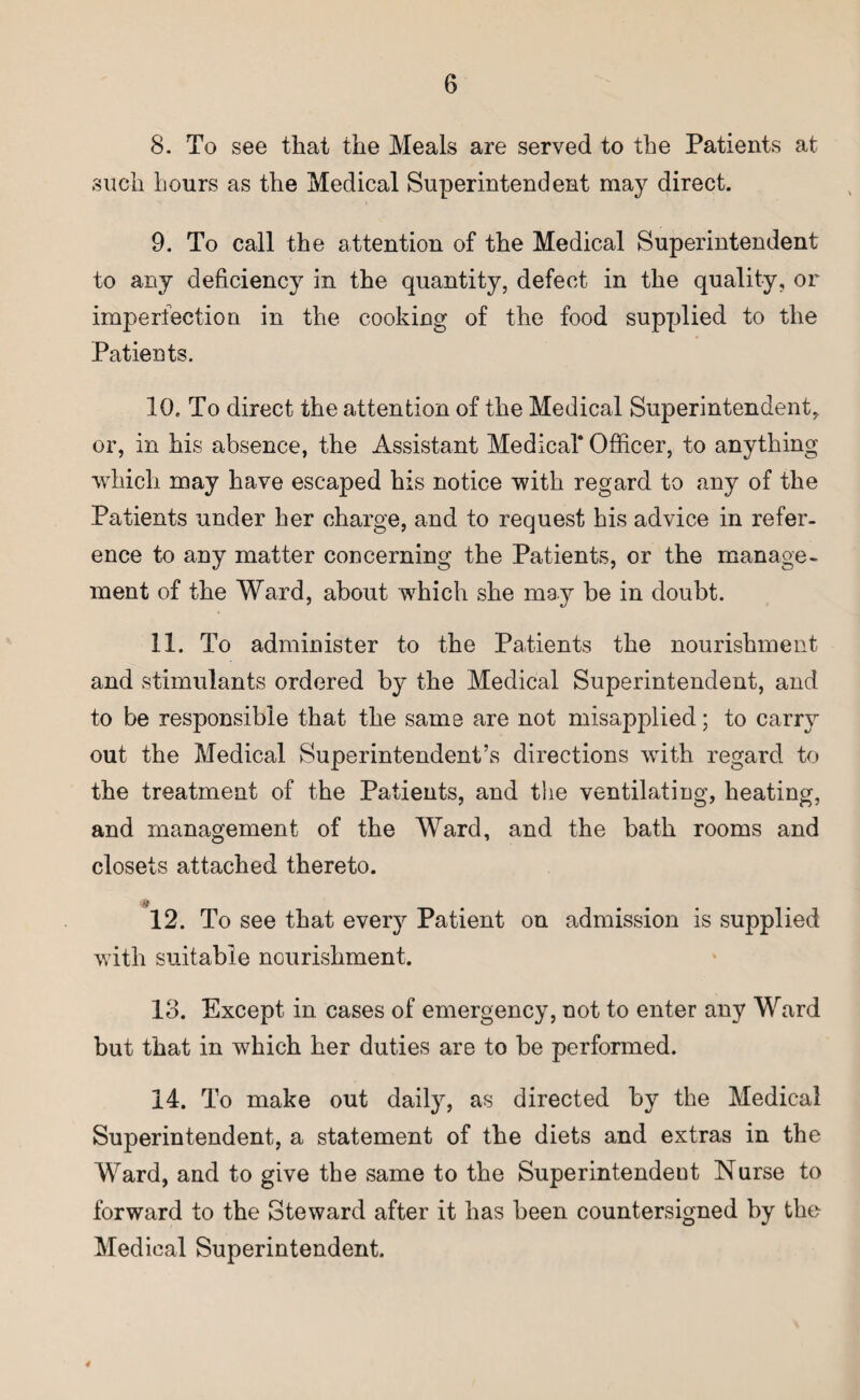 8. To see that the Meals are served to the Patients at such hours as the Medical Superintendent may direct. 9. To call the attention of the Medical Superintendent to any deficiency in the quantity, defect in the quality, or imperfection in the cooking of the food supplied to the Patients. 10. To direct the attention of the Medical Superintendent, or, in his absence, the Assistant Medical* Officer, to anything which may have escaped his notice with regard to any of the Patients under her charge, and to request his advice in refer¬ ence to any matter concerning the Patients, or the manage¬ ment of the Ward, about wffiich she may be in doubt. 11. To administer to the Patients the nourishment and stimulants ordered by the Medical Superintendent, and to be responsible that the same are not misapplied; to carry out the Medical Superintendent’s directions with regard to the treatment of the Patients, and the ventilating, heating, and management of the Ward, and the bath rooms and closets attached thereto. # 12. To see that every Patient on admission is supplied with suitable nourishment. 13. Except in cases of emergency, not to enter any Ward but that in which her duties are to be performed. 14. To make out daily, as directed by the Medical Superintendent, a statement of the diets and extras in the Ward, and to give the same to the Superintendeut Nurse to forward to the Steward after it has been countersigned by the Medical Superintendent. 4