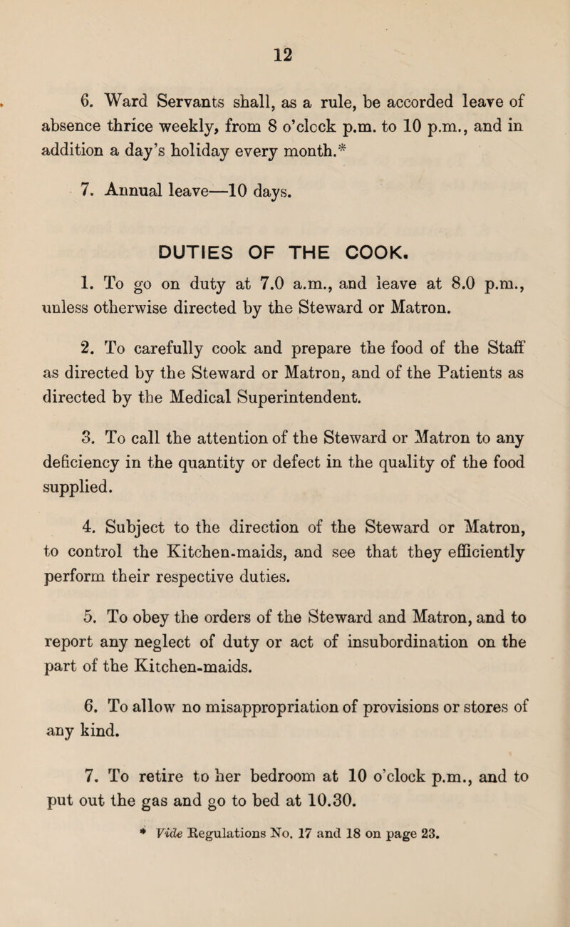 6. Ward Servants shall, as a rule, be accorded leave of absence thrice weekly, from 8 o’clock p.m. to 10 p.m., and in addition a day’s holiday every month.* 7. Annual leave—10 days. DUTIES OF THE COOK. 1. To go on duty at 7.0 a.m., and leave at 8.0 p.m., unless otherwise directed by the Steward or Matron. 2. To carefully cook and prepare the food of the Staff as directed by the Steward or Matroo, and of the Patients as directed by the Medical Superintendent. 3. To call the attention of the Steward or Matron to any deficiency in the quantity or defect in the quality of the food supplied. 4. Subject to the direction of the Steward or Matron, to control the Kitchen-maids, and see that they efficiently perform their respective duties. 5. To obey the orders of the Steward and Matron, and to report any neglect of duty or act of insubordination on the part of the Kitchen-maids. 6. To allow no misappropriation of provisions or stores of any kind. 7. To retire to her bedroom at 10 o’clock p.m., and to put out the gas and go to bed at 10.30.