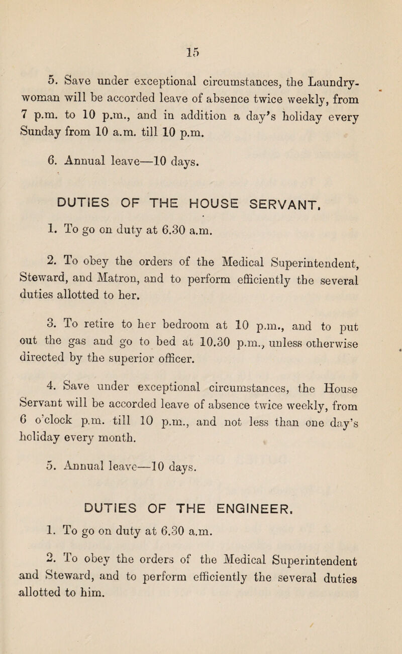 5. Save under exceptional circumstances, the Laundry- woman will be accorded leave of absence twice weekly, from 7 p.m. to 10 p.m., and in addition a day’s holiday every Sunday from 10 a.m. till 10 p.m. 6. Annual leave—10 days. DUTIES OF THE HOUSE SERVANT. 1. To go on duty at 6.30 a.m. 2. To obey the orders of the Medical Superintendent, Steward, and Matron, and to perform efficiently the several duties allotted to her. 3. To retire to her bedroom at 10 p.m., and to put out the gas and go to bed at 10.30 p.m., unless otherwise directed by the superior officer. 4. Save under exceptional circumstances, the House Servant will be accorded leave of absence twice weekly, from 6 o clock p.m. till 10 p.m., and not less than one day’s holiday every month. 5. Annual leave—10 days. DUTIES OF THE ENGINEER. 1. To go on duty at 6.30 a.m. 2. To obey the orders of the Medical Superintendent and Steward, and to perform efficiently the several duties allotted to him.