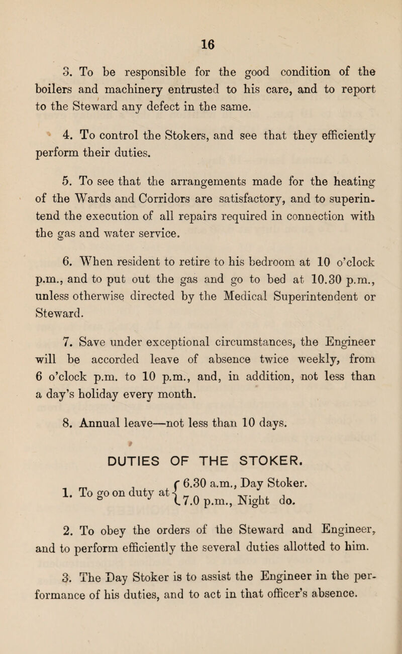 3. To be responsible for the good condition of the boilers and machinery entrusted to his care, and to report / to the Steward any defect in the same. 4. To control the Stokers, and see that they efficiently perform their duties. 5. To see that the arrangements made for the heating of the Wards and Corridors are satisfactory, and to superin¬ tend the execution of all repairs required in connection with the gas and water service. 6. When resident to retire to his bedroom at 10 o’clock p.m., and to put out the gas and go to bed at 10.30 p.m., unless otherwise directed by the Medical Superintendent or Steward. 7. Save under exceptional circumstances, the Engineer will be accorded leave of absence twice weekly, from 6 o’clock p.m. to 10 p.m., and, in addition, not less than a day’s holiday every month. 8. Annual leave—not less than 10 days. DUTIES OF THE STOKER. 1. To go on 6.30 a.m., Day Stoker. 7.0 p.m., Night do. 2. To obey the orders of the Steward and Engineer, and to perform efficiently the several duties allotted to him. 3. The Day Stoker is to assist the Engineer in the per¬ formance of his duties, and to act in that officer’s absence.