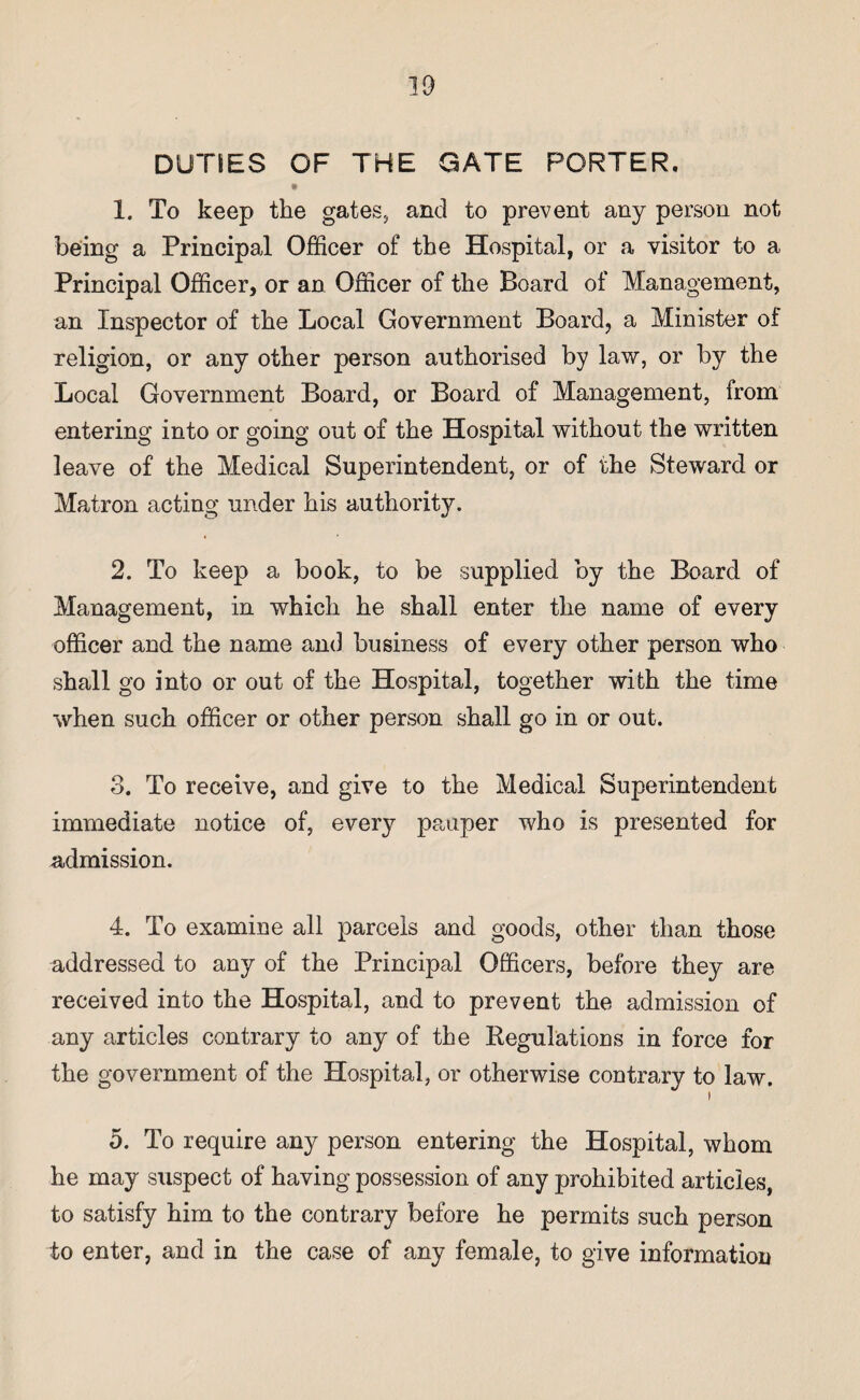 DUTIES OF THE GATE PORTER. » 1. To keep the gates, and to prevent any person not being a Principal Officer of the Hospital, or a visitor to a Principal Officer, or an Officer of the Board of Management, an Inspector of the Local Government Board, a Minister of religion, or any other person authorised by law, or by the Local Government Board, or Board of Management, from entering into or going out of the Hospital without the written leave of the Medical Superintendent, or of the Steward or Matron acting under his authority. 2. To keep a book, to be supplied by the Board of Management, in which he shall enter the name of every officer and the name and business of every other person who shall go into or out of the Hospital, together with the time when such officer or other person shall go in or out. 3. To receive, and give to the Medical Superintendent immediate notice of, every pauper who is presented for admission. 4. To examine all parcels and goods, other than those addressed to any of the Principal Officers, before they are received into the Hospital, and to prevent the admission of any articles contrary to any of the Regulations in force for the government of the Hospital, or otherwise contrary to law. i 5. To require any person entering the Hospital, whom he may suspect of having possession of any prohibited articles, to satisfy him to the contrary before he permits such person to enter, and in the case of any female, to give information