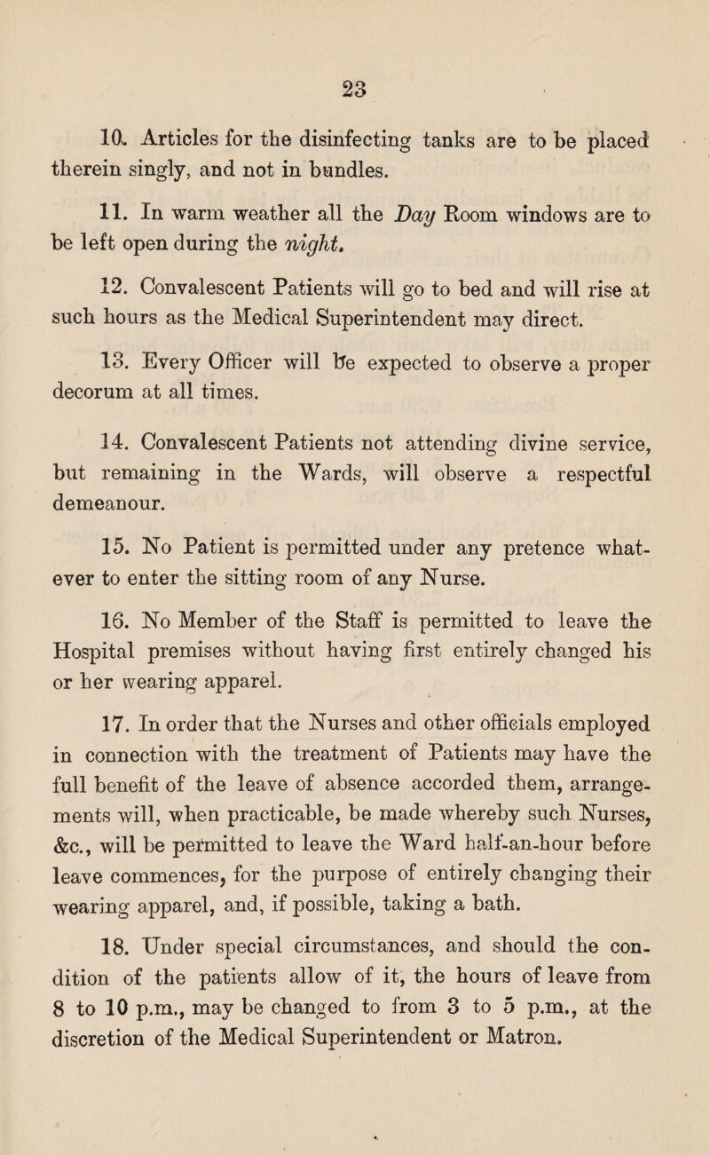 10.. Articles for the disinfecting tanks are to be placed therein singly, and not in bundles. 11. In warm weather all the Day Room windows are to be left open during the night, 12. Convalescent Patients will go to bed and will rise at such hours as the Medical Superintendent may direct. 13. Every Officer will be expected to observe a proper decorum at all times. 14. Convalescent Patients not attending divine service, but remaining in the Wards, will observe a respectful demeanour. 15. No Patient is permitted under any pretence what¬ ever to enter the sitting room of any Nurse. 16. No Member of the Staff is permitted to leave the Hospital premises without having first entirely changed his or her wearing apparel. 17. In order that the Nurses and other officials employed in connection with the treatment of Patients may have the full benefit of the leave of absence accorded them, arrange¬ ments will, when practicable, be made whereby such Nurses, &c., will be permitted to leave the Ward half-an-hour before leave commences, for the purpose of entirely changing their wearing apparel, and, if possible, taking a bath. 18. Under special circumstances, and should the con¬ dition of the patients allow of it, the hours of leave from 8 to 10 p.m., may be changed to from 3 to 5 p.m., at the discretion of the Medical Superintendent or Matron.