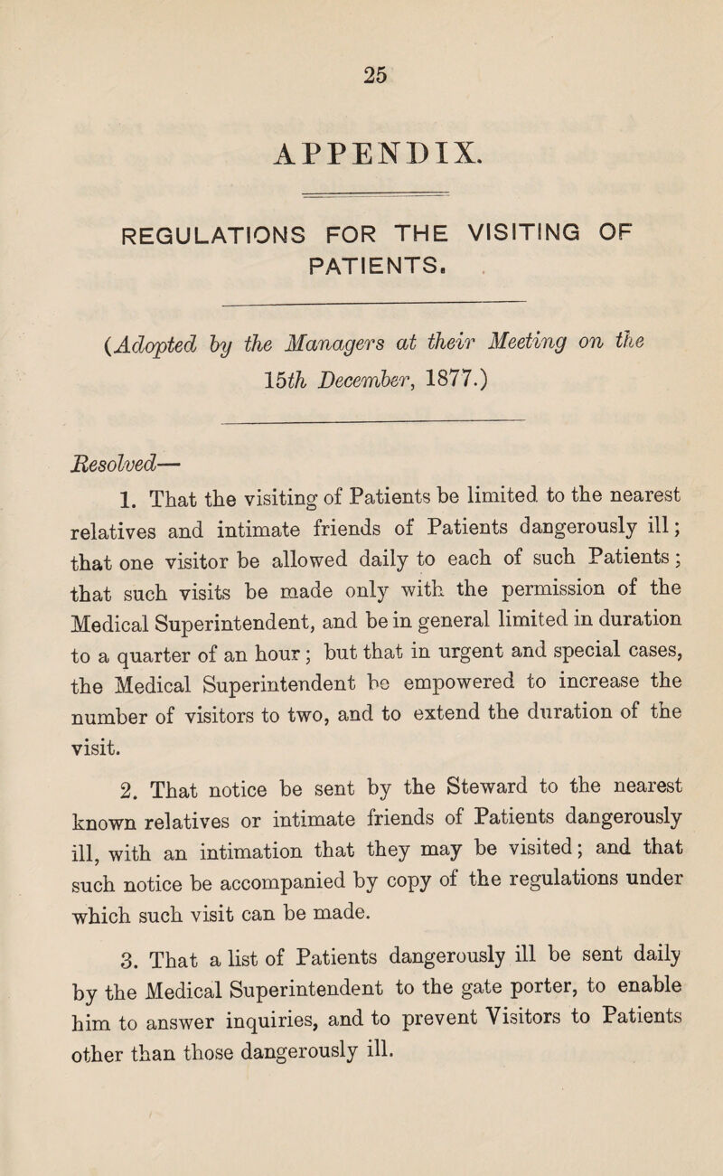 APPENDIX. REGULATIONS FOR THE VISITING OF PATIENTS. (Adopted by the Managers at their Meeting on the 15th December, 1877.) Resolved— 1. That the visiting of Patients be limited to the nearest relatives and intimate friends of Patients dangerously ill; that one visitor be allowed daily to each of such Patients; that such visits be made only with the permission of the Medical Superintendent, and be in general limited in duration to a quarter of an hour ; but that in urgent and special cases, the Medical Superintendent be empowered to increase the number of visitors to two, and to extend the duration of the visit. 2. That notice be sent by the Steward to the nearest known relatives or intimate friends of Patients dangerously ill, with an intimation that they may be visited; and that such notice be accompanied by copy of the regulations under which such visit can be made. 3. That a list of Patients dangerously ill be sent daily by the Medical Superintendent to the gate porter, to enable him to answer inquiries, and to prevent Visitors to Patients other than those dangerously ill.