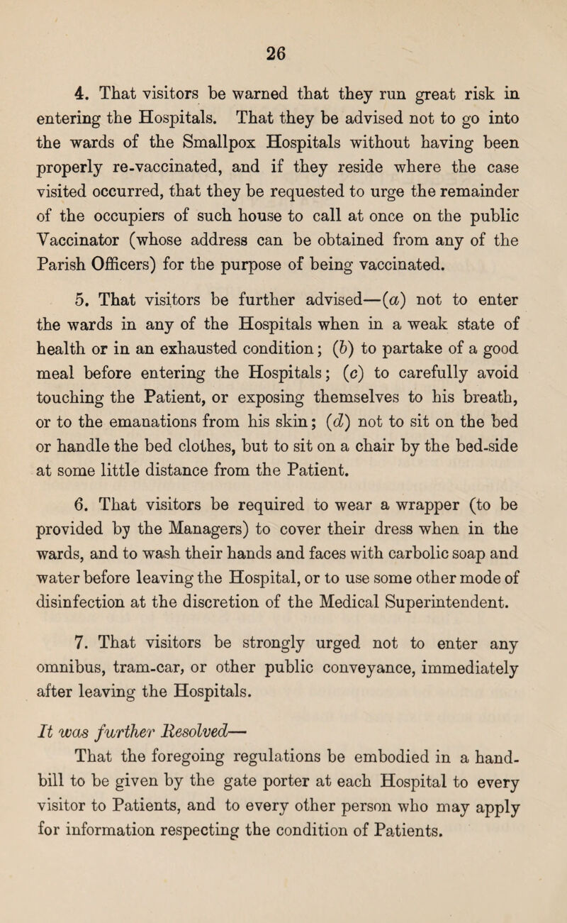 4. That visitors be warned that they run great risk in entering the Hospitals. That they be advised not to go into the wards of the Smallpox Hospitals without having been properly re-vaccinated, and if they reside where the case visited occurred, that they be requested to urge the remainder of the occupiers of such house to call at once on the public Vaccinator (whose address can be obtained from any of the Parish Officers) for the purpose of being vaccinated. 5. That visitors be further advised—(a) not to enter the wards in any of the Hospitals when in a weak state of health or in an exhausted condition; (b) to partake of a good meal before entering the Hospitals; (c) to carefully avoid touching the Patient, or exposing themselves to his breath, or to the emanations from his skin; (d) not to sit on the bed or handle the bed clothes, but to sit on a chair by the bed-side at some little distance from the Patient. 6. That visitors be required to wear a wrapper (to be provided by the Managers) to cover their dress when in the wards, and to wash their hands and faces with carbolic soap and water before leaving the Hospital, or to use some other mode of disinfection at the discretion of the Medical Superintendent. 7. That visitors be strongly urged not to enter any omnibus, tram-car, or other public conveyance, immediately after leaving the Hospitals. It was further Resolved— That the foregoing regulations be embodied in a hand¬ bill to be given by the gate porter at each Hospital to every visitor to Patients, and to every other person who may apply for information respecting the condition of Patients.
