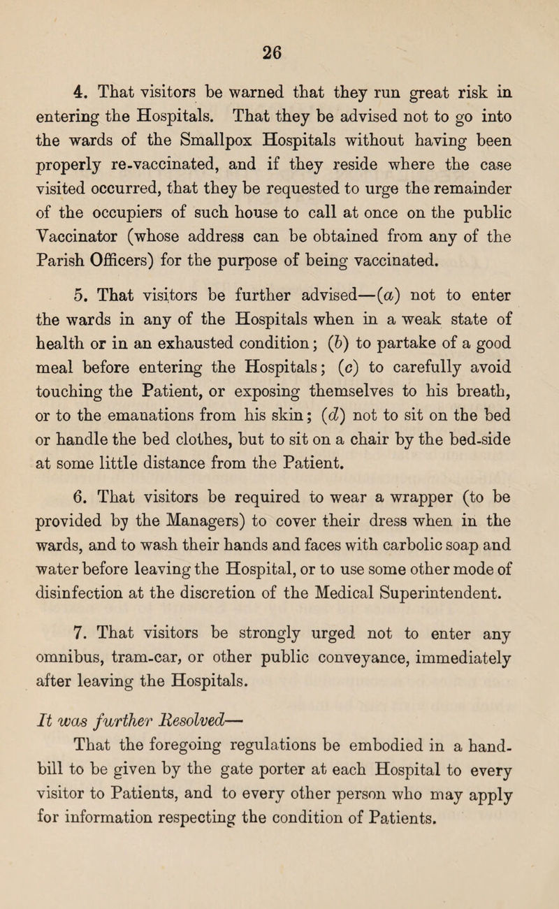 4. That visitors be warned that they run great risk in entering the Hospitals. That they be advised not to go into the wards of the Smallpox Hospitals without having been properly re-vaccinated, and if they reside where the case visited occurred, that they be requested to urge the remainder of the occupiers of such house to call at once on the public Vaccinator (whose address can be obtained from any of the Parish Officers) for the purpose of being vaccinated. 5. That visitors be further advised—(a) not to enter the wards in any of the Hospitals when in a weak state of health or in an exhausted condition; (b) to partake of a good meal before entering the Hospitals; (c) to carefully avoid touching the Patient, or exposing themselves to his breath, or to the emanations from his skin; (d) not to sit on the bed or handle the bed clothes, but to sit on a chair by the bed-side at some little distance from the Patient. 6. That visitors be required to wear a wrapper (to be provided by the Managers) to cover their dress when in the wards, and to wash their hands and faces with carbolic soap and water before leaving the Hospital, or to use some other mode of disinfection at the discretion of the Medical Superintendent. 7. That visitors be strongly urged not to enter any omnibus, tram-car, or other public conveyance, immediately after leaving the Hospitals. It was further Resolved— That the foregoing regulations be embodied in a hand¬ bill to be given by the gate porter at each Hospital to every visitor to Patients, and to every other person who may apply for information respecting the condition of Patients.