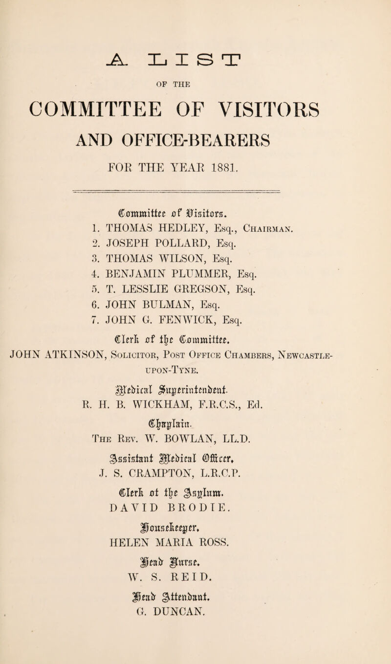 -A.. L IE !3 T OP THE COMMITTEE OF VISITORS AND OFFICE-BEARERS FOE THE YEAR 1881. Committee of Visitors. 1. THOMAS HEDLEY, Esq., Chairman. 2. JOSEPH POLLAED, Esq. 3. THOMAS WILSON, Esq. 4. BENJAMIN PLUMMEE, Esq. 5. T. LESSLIE GEEGSON, Esq. 6. JOHN BULMAN, Esq. 7. JOHN G. FENWICK, Esq. Clerk erf fl)t Committee, JOHN ATKINSON, Solicitor, Post Office Chambers, Newoastl upon-Tyne. $|tebiral £ugerinicnbent. E. H. B. WICKHAM, F.R.C.S., Ed. Chaplain. The Eev. W. BOWLAN, LL.D. Assistant $$ebieal Officer, J. S. CRAMPTON, L.R.C.P. Clerk oi i\t $splum. DAVID BRODIE. Housekeeper, HELEN MARIA ROSS. Heafr gum, W. S. REID. ffeafr g^ftenkauf, G. DUNCAN.