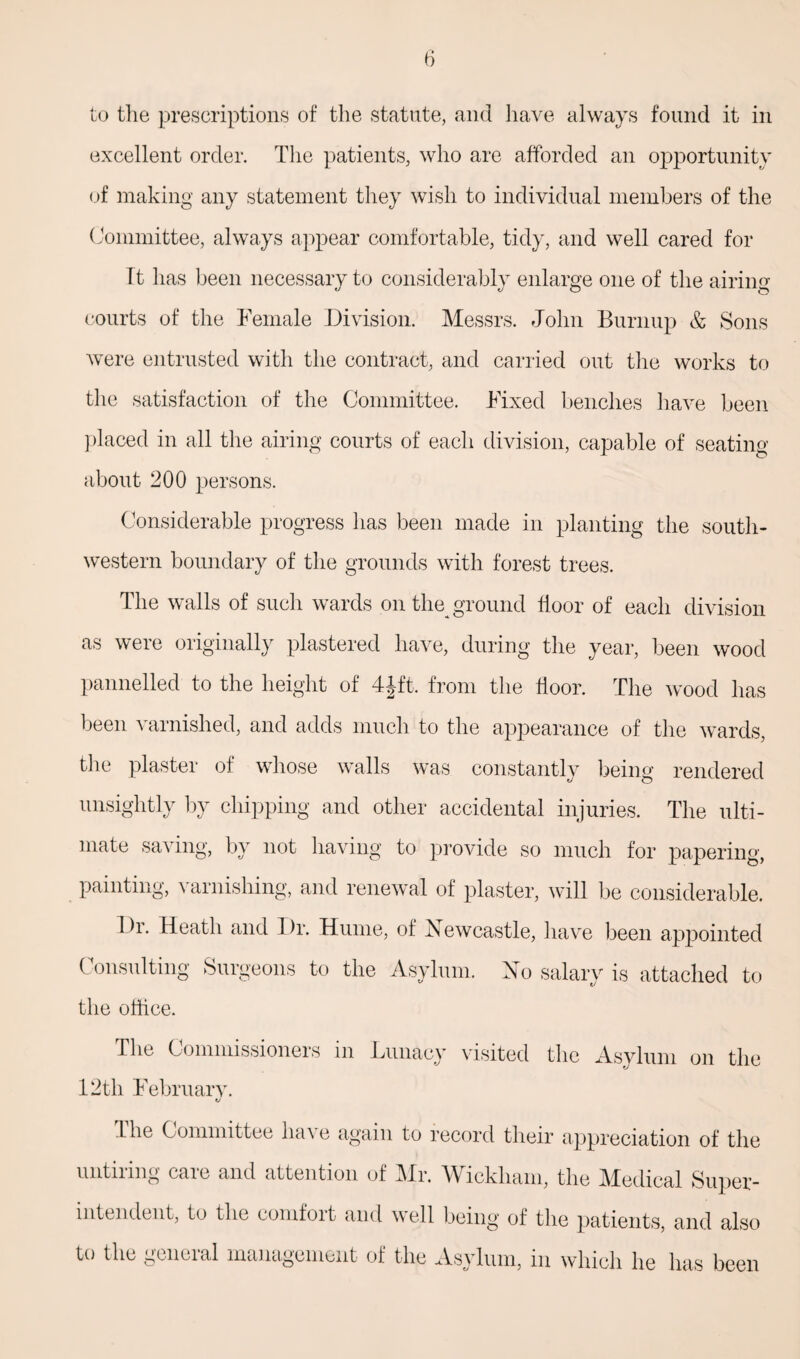 to the prescriptions of the statute, and have always found it in excellent order. The patients, who are afforded an opportunity of making any statement they wish to individual members of the Committee, always appear comfortable, tidy, and well cared for Tt has been necessary to considerably enlarge one of the airing courts of the Female Division. Messrs. John Burnup & Sons were entrusted with the contract, and carried out the works to the satisfaction of the Committee. Fixed benches have been placed in all the airing courts of each division, capable of seating about 200 persons. Considerable progress has been made in planting the south¬ western boundary of the grounds with forest trees. The walls of such wards on the ground floor of each division as were originally plastered have, during the year, been wood 1 & 2 from the floor. The wood has been varnished, and adds much to the appearance of the wards, the plaster of whose walls was constantly being rendered unsightly by chipping and other accidental injuries. The ulti¬ mate saving, by not having to provide so much for papering, painting, varnishing, and renewal of plaster, will be considerable. I h\ Heath and Dr. Hume, of Newcastle, have been appointed Consulting Surgeons to the Asylum. No salary is attached to the office. The Commissioners in Lunacy visited the Asylum on the fj 12th February. The Committee have again to record their appreciation of the untiimg caic and attention of Mr. YV ickliain, the Mudical Super* mtendeut, to the comfoit and well being of the patients, and also to the gciicial management of the Asylum, in which he has been