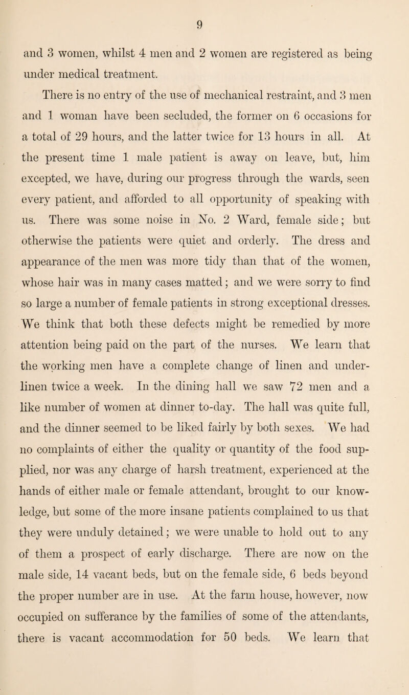 and 3 women, whilst 4 men and 2 women are registered as being under medical treatment. There is no entry of the use of mechanical restraint, and 3 men and 1 woman have been secluded, the former on 6 occasions for a total of 29 hours, and the latter twice for 13 hours in all. At the present time 1 male patient is away on leave, but, him excepted, we have, during our progress through the wards, seen every patient, and afforded to all opportunity of speaking with us. There was some noise in iSfo. 2 Ward, female side; but otherwise the patients were quiet and orderly. The dress and appearance of the men was more tidy than that of the women, whose hair was in many cases matted; and we were sorry to find so large a number of female patients in strong exceptional dresses. We think that both these defects might be remedied by more attention being paid on the part of the nurses. We learn that the working men have a complete change of linen and under¬ linen twice a week. In the dining hall we saw 72 men and a like number of women at dinner to-day. The hall was quite full, and the dinner seemed to be liked fairly by both sexes. We had no complaints of either the quality or quantity of the food sup¬ plied, nor was any charge of harsh treatment, experienced at the hands of either male or female attendant, brought to our know¬ ledge, but some of the more insane patients complained to us that they were unduly detained; we were unable to hold out to any of them a prospect of early discharge. There are now on the male side, 14 vacant beds, but on the female side, 6 beds beyond the proper number are in use. At the farm house, however, now occupied on sufferance by the families of some of the attendants, there is vacant accommodation for 50 beds. We learn that