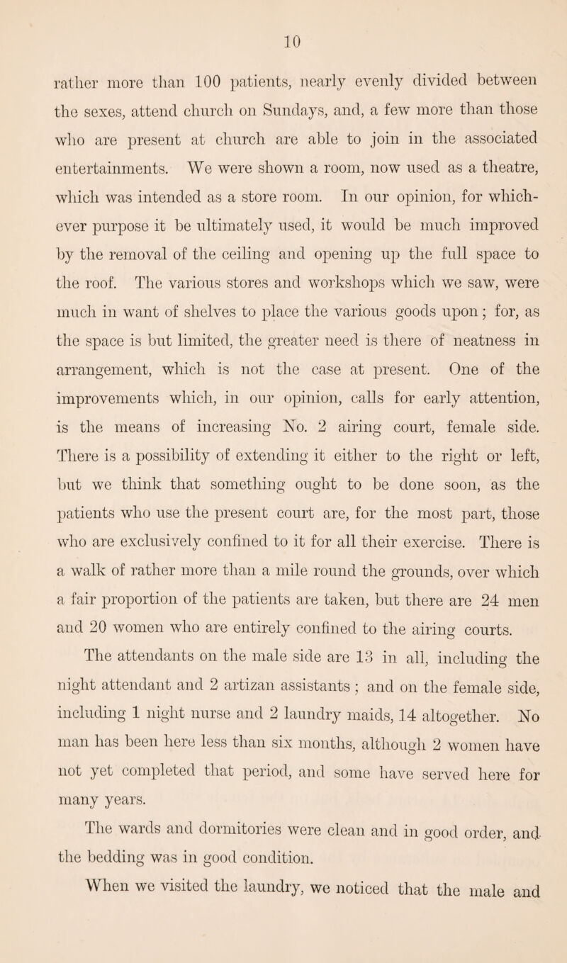 rather more than 100 patients, nearly evenly divided between the sexes, attend church on Sundays, and, a few more than those who are present at church are able to join in the associated entertainments. We were shown a room, now used as a theatre, which was intended as a store room. In our opinion, for which¬ ever purpose it be ultimately used, it would be much improved by the removal of the ceiling and opening up the full space to the roof. The various stores and workshops which we saw, were much in want of shelves to place the various goods upon; for, as the space is but limited, the greater need is there of neatness in arrangement, which is not the case at present. One of the improvements which, in our opinion, calls for early attention, is the means of increasing No. 2 airing court, female side. There is a possibility of extending it either to the right or left, but we think that something ought to be done soon, as the patients who use the present court are, for the most part, those who are exclusively confined to it for all their exercise. There is a walk of rather more than a mile round the grounds, over which a fair proportion of the patients are taken, but there are 24 men and 20 women who are entirely confined to the airing courts. The attendants on the male side are 13 in all, including the night attendant and 2 artizan assistants ; and on the female side, including 1 night nurse and 2 laundry maids, 14 altogether. No man has been here less than six months, although 2 women have not yet completed that period, and some have served here for many years. The wards and dormitories were clean and in good order, and the bedding was in good condition. When we visited the laundry, we noticed that the male and