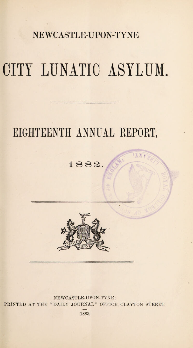 NEWCASTLE-UPON-TYNE CITY LUNATIC ASYLUM. EIGHTEENTH ANNUAL REPORT, i X. ^ 1882. Jr (-w* NEWCASTLE-UPON-TYNE : PRINTED AT THE “DAILY JOURNAL” OFFICE, CLAYTON STREET, 1883,