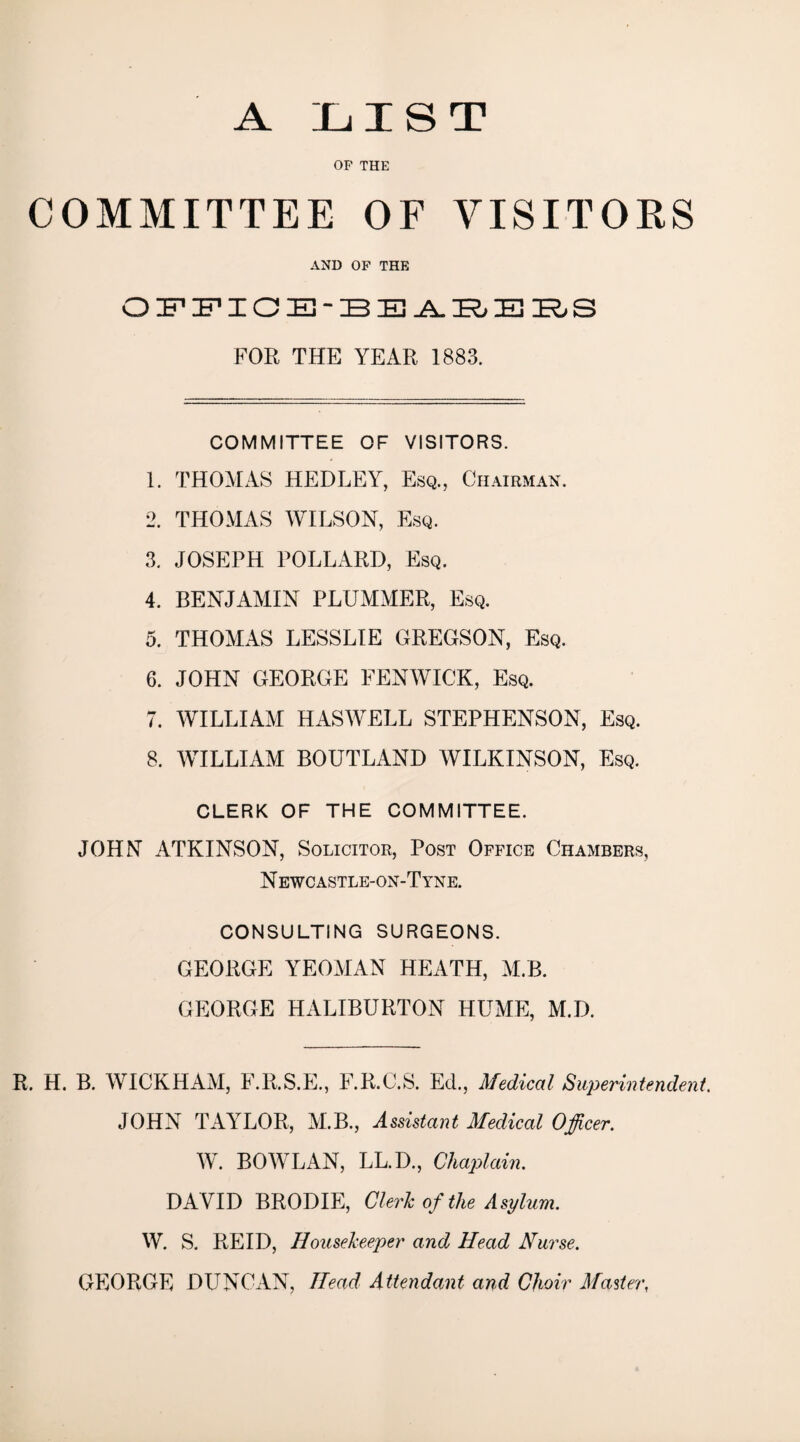 A LIST OF THE COMMITTEE OF VISITORS AND OF THE FOR THE YEAR 1883. COMMITTEE OF VISITORS. 1. THOMAS HEDLEY, Esq., Chairman. 2. THOMAS WILSON, Esq. 3. JOSEPH POLLARD, Esq. 4. BENJAMIN PLUMMER, Esq. 5. THOMAS LESSLIE GREGSON, Esq. 6. JOHN GEORGE FENWICK, Esq. 7. WILLIAM HASWELL STEPHENSON, Esq. 8. WILLIAM BOUTLAND WILKINSON, Esq. CLERK OF THE COMMITTEE. JOHN ATKINSON, Solicitor, Post Office Chambers, N ewcastle-on-Tyne. CONSULTING SURGEONS. GEORGE YEOMAN HEATH, M.B. GEORGE HALIBURTON HUME, M.D. R. H. B. WICKHAM, F.R.S.E., F.R.C.S. Ed., Medical Superintendent. JOHN TAYLOR, M.B., Assistant Medical Officer. W. BOWLAN, LL.D., Chaplain. DAVID BRODIE, Clerk of the Asylum. W. S. REID, Housekeeper and Head Nurse. GEORGE DUNCAN, Head Attendant and Choir Master,