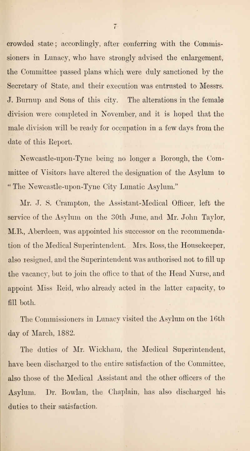 crowded state; accordingly, after conferring with the Commis¬ sioners in Lunacy, who have strongly advised the enlargement, the Committee passed plans which were duly sanctioned by the Secretary of State, and their execution was entrusted to Messrs. J. Burnup and Sons of this city. The alterations in the female division were completed in November, and it is hoped that the male division will be ready for occupation in a few days from the date of this Beport. Newcastle-upon-Tyne being no longer a Borough, the Com¬ mittee of Visitors have altered the designation of the Asvlum to O v “ The Newcastle-upon-Tyne City Lunatic Asylum.” Mr. J. S. Crampton, the Assistant-Medical Officer, left the service of the Asylum on the 30th June, and Mr. John Taylor, M.B., Aberdeen, was appointed his successor on the recommenda¬ tion of the Medical Superintendent. Mrs. Boss, the Housekeeper, also resigned, and the Superintendent was authorised not to fill up the vacancy, but to join the office to that of the Head Nurse, and appoint Miss Beid, who already acted in the latter capacity, to fill both. The Commissioners in Lunacy visited the Asylum on the 16th day of March, 1882. The duties of Mr. Wickham, the Medical Superintendent, have been discharged to the entire satisfaction of the Committee, also those of the Medical Assistant and the other officers of the Asylum. Dr. Bowlan, the Chaplain, has also discharged his duties to their satisfaction.