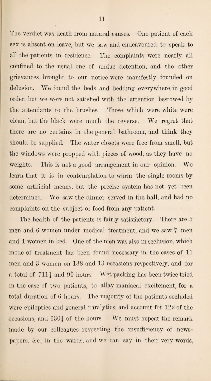 The verdict was death from natural causes. One patient of each sex is absent on leave, but we saw and endeavoured to speak to all the patients in residence. The complaints were nearly all confined to the usual one of undue detention, and the other grievances brought to our notice were manifestly founded on delusion. We found the beds and bedding everywhere in good order, but we were not satisfied with the attention bestowed by the attendants to the brushes. Those which were white were clean, but the black were much the reverse. We regret that there are no curtains in the general bathroom, and think they should be supplied. The water closets were free from smell, but the windows were propped with pieces of wood, as they have no weights. This is not a good arrangement in our opinion. We learn that it is in contemplation to warm the single rooms by some artificial means, but the precise system has not yet been determined. AYe saw the dinner served in the hall, and had no complaints on the subject of food from any patient. The health of the patients is fairly satisfactory. There are 5 men and 6 women under medical treatment, and we saw 7 men and 4 women in bed. One of the men was also in seclusion, which mode of treatment lias been found necessary in the cases of 11 men and 3 women on 138 and 13 occasions respectively, and for a total of 711J and 90 hours. AAret packing has been twice tried in the case of two patients, to allay maniacal excitement, for a total duration of 6 hours. The majority of the patients secluded were epileptics and general paralytics, and account for 122 of the occasions, and 630J of the hours, AAre must repeat the remark made by our colleagues respecting the insufficiency of news¬ papers, &c., in the wards, and we can sa}7 in their very words,