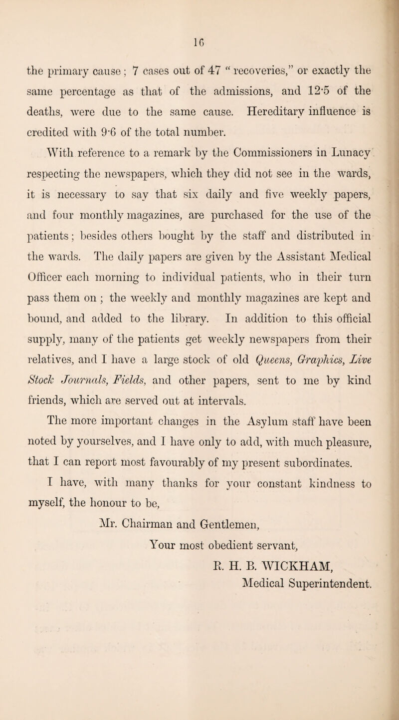the primary cause ; 7 cases out of 47 “ recoveries,” or exactly the same percentage as that of the admissions, and 12*5 of the deaths, were due to the same cause. Hereditary influence is credited with 9-6 of the total number. With reference to a remark by the Commissioners in Lunacy respecting the newspapers, which they did not see in the wards, it is necessary to say that six daily and five weekly papers, and four monthly magazines, are purchased for the use of the patients; besides others bought by the staff and distributed in the wards. The daily papers are given by the Assistant Medical Officer each morning to individual patients, who in their turn pass them on ; the weekly and monthly magazines are kept and bound, and added to the library. In addition to this official supply, many of the patients get weekly newspapers from their relatives, and I have a large stock of old Queens, Graphics, Live Stock Journals, Fields, and other papers, sent to me by kind friends, which are served out at intervals. The more important changes in the Asylum staff have been noted by yourselves, and I have only to add, with much pleasure, that I can report most favourably of my present subordinates. I have, with many thanks for your constant kindness to myself, the honour to be, Mr. Chairman and Gentlemen, Your most obedient servant, R. H. B. WICKHAM, Medical Superintendent.