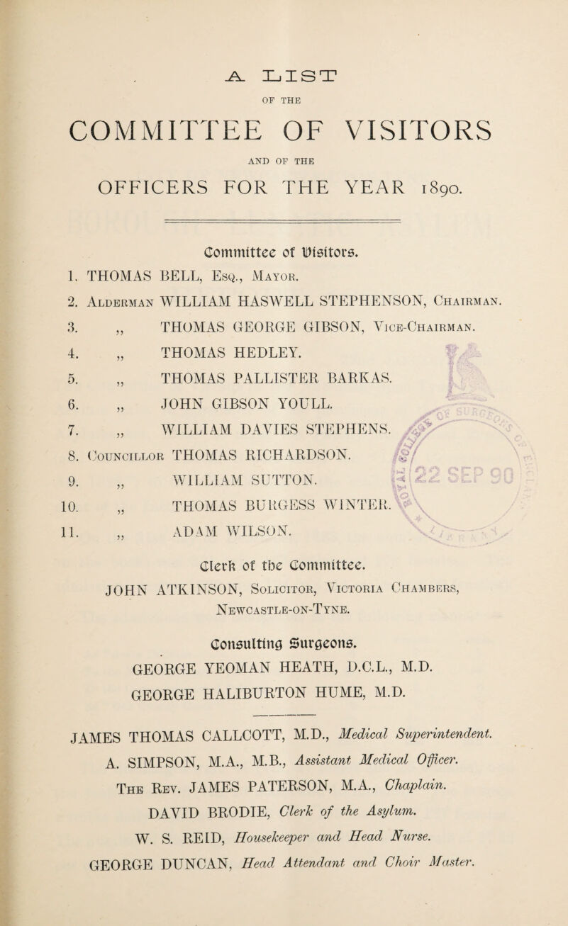 .A. LIST OF THE COMMITTEE OF VISITORS AND OF THE OFFICERS FOR THE YEAR 1890. Committee of Visitors. 1. THOMAS BELL, Esq., xVIayor. 2. Alderman WILLIAM HASWELL STEPHENSON, Chairman. 3. „ THOMAS GEORGE GIBSON, Vice-Chairman. 4. „ THOMAS HEDLEY. 5. „ THOMAS PALLISTER BARKAS. 6. „ JOHN GIBSON YOULL. 7. „ WILLIAM DAVIES STEPHENS. , , 8. Councillor THOMAS RICHARDSON. 9. „ WILLIAM SUTTON. 10. „ THOMAS BURGESS WINTER, w- , 11. „ ADAM WILSON. Clerk of tbe Committee. JOHN ATKINSON, Solicitor, Victoria Chambers, Newcastle-on-Tyne. Consulting Surgeons. GEORGE YEOMAN HEATH, D.C.L., M.D. GEORGE HALIBURTON HUME, M.D. JAMES THOMAS CALLCOTT, M.D., Medical Superintendent. A. SIMPSON, M.A., M.B., Assistant Medical Officer. The Rev. JAMES PATERSON, M.A., Chaplain. DAVID BRODIE, Cleric of the Asylum. W. S. REID, Housekeeper and Head Nurse. GEORGE DUNCAN, Head Attendant and Choir Master.