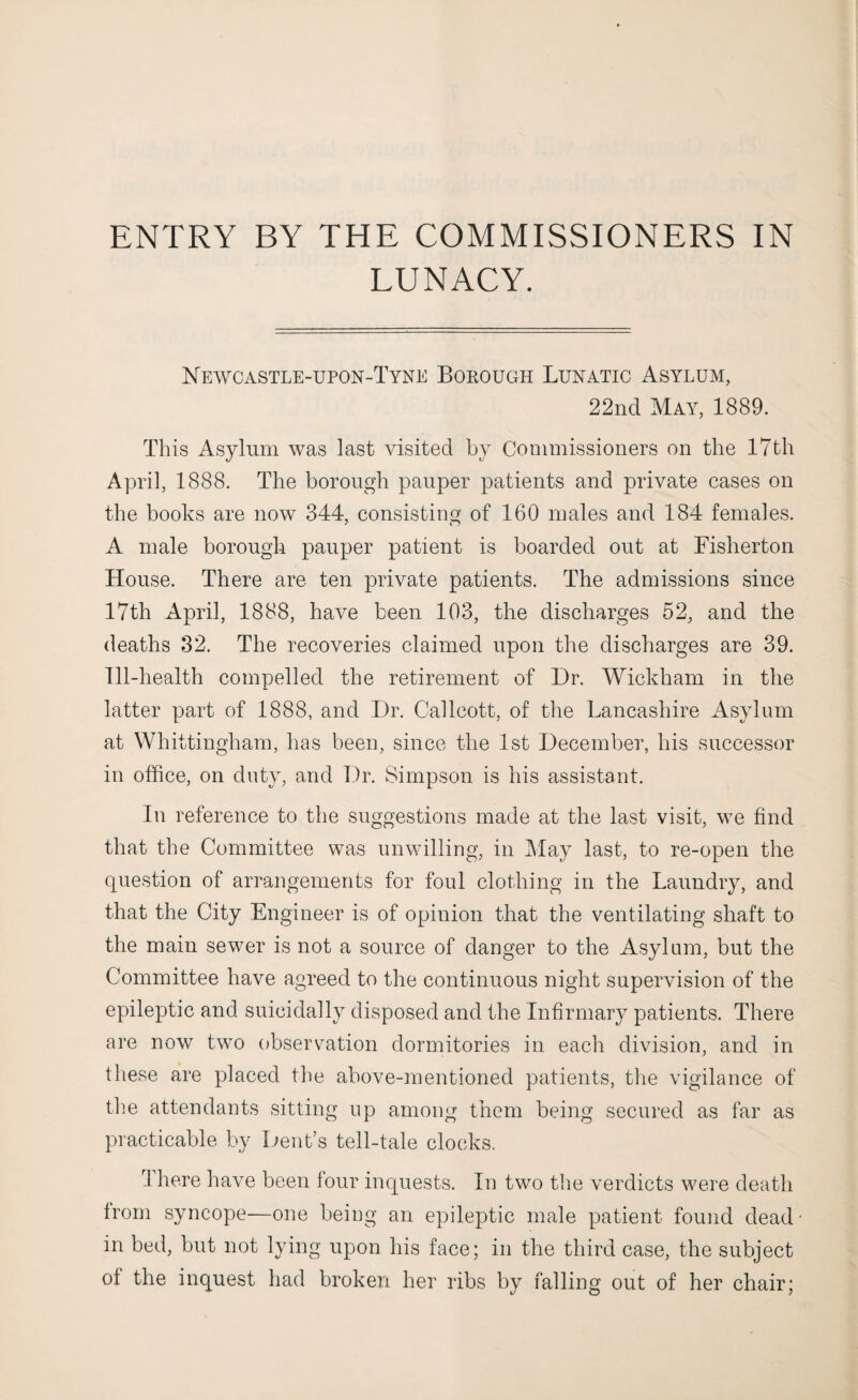 LUNACY. Newcastle-upon-Tyne Borough Lunatic Asylum, 22nd May, 1889. This Asylum was last visited by Commissioners on the 17th April, 1888. The borough pauper patients and private cases on the books are now 344, consisting of 160 males and 184 females. A male borough pauper patient is boarded out at Fisherton House. There are ten private patients. The admissions since 17th April, 1888, have been 103, the discharges 52, and the deaths 32. The recoveries claimed upon the discharges are 39. Ill-health compelled the retirement of Dr. Wickham in the latter part of 1888, and Dr. Callcott, of the Lancashire Asylum at Whittingham, has been, since the 1st December, his successor in office, on duty, and Dr. Simpson is his assistant. In reference to the suggestions made at the last visit, we find that the Committee was unwilling, in May last, to re-open the question of arrangements for foul clothing in the Laundry, and that the City Engineer is of opinion that the ventilating shaft to the main sewer is not a source of danger to the Asylum, but the Committee have agreed to the continuous night supervision of the epileptic and suieidally disposed and the Infirmary patients. There are now two observation dormitories in each division, and in these are placed the above-mentioned patients, the vigilance of the attendants sitting up among them being secured as far as practicable by Dent’s tell-tale clocks. I here have been four inquests. In two the verdicts were death from syncope—one being an epileptic male patient found dead- in bed, but not lying upon his face; in the third case, the subject of the inquest had broken her ribs by falling out of her chair;