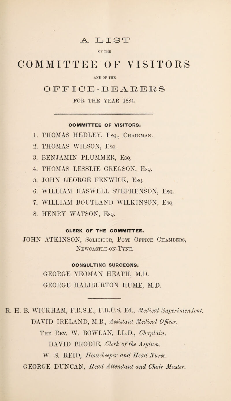 -A. LIST OF THE COMMITTEE OF VISITORS AND OF THE OFFICE-BEARERS FOR THE YEAR 1884. COMMITTEE OF VISITORS. 1. THOMAS HEDLEY, Esq., Chairman. 2. THOMAS WILSON, Esq. 3. BENJAMIN PLUMMER, Esq. 4. THOMAS LESSLIE GREGSON, Esq. 5. JOHN GEORGE FENWICK, Esq. 6. WILLIAM HASWELL STEPHENSON, Esq. 7. WILLIAM BOUTLAND WILKINSON, Esq. 8. HENRY WATSON, Esq. CLERK OF THE COMMITTEE. JOHN ATKINSON, Solicitor, Post Office Chambers, N EWCASTLE-ON-T YNE. CONSULTING SURGEONS. GEORGE YEOMAN HEATH, M.D. GEORGE HALIBURTON HUME, M.D. R. H. B. WICKHAM, F.R.S.E., F.R.C.S. Ed., Medical Superintendent. DAVID IRELAND, M.B., Assistant Medical Officer. The Rev. W. BOWLAN, LL.D., Chaplain. DAVID BRODIE, Clerk of the Asylum. W. S. REID, Houseleeper and Head Nurse. GEORGE DUNCAN, Head Attendant and Choir Master.