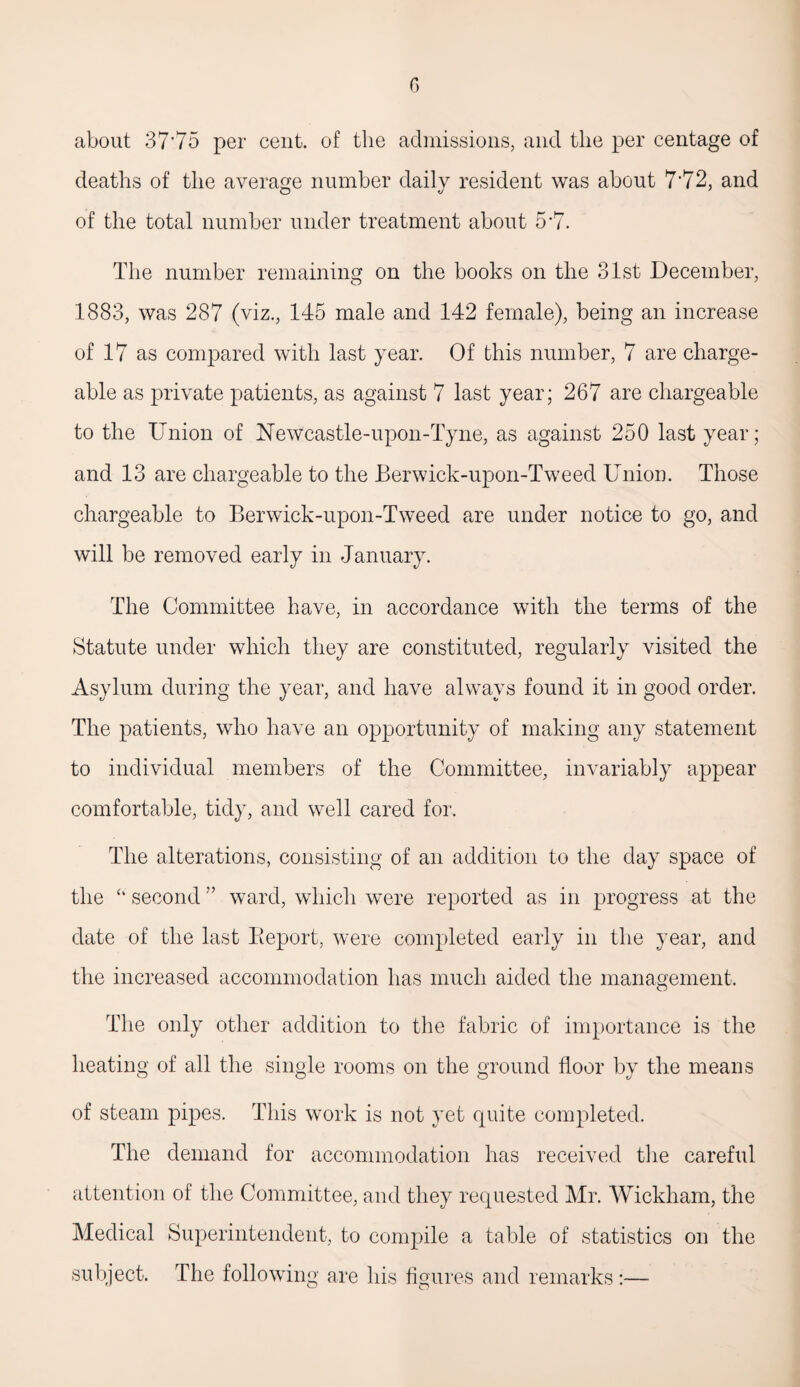 about 37'75 per cent, of the admissions, and the per centage of deaths of the average number daily resident was about 7*72, and of the total number under treatment about 5*7. The number remaining on the books on the 31st December, 1883, was 287 (viz., 145 male and 142 female), being an increase of 17 as compared with last year. Of this number, 7 are charge¬ able as private patients, as against 7 last year; 267 are chargeable to the Union of Newcastle-upon-Tyne, as against 250 last year; and 13 are chargeable to the Berwick-upon-Tweed Union. Those chargeable to Berwick-upon-Tweed are under notice to go, and will be removed early in January. The Committee have, in accordance with the terms of the Statute under which they are constituted, regularly visited the Asylum during the year, and have always found it in good order. The patients, who have an opportunity of making any statement to individual members of the Committee, invariably appear comfortable, tidy, and well cared for. The alterations, consisting of an addition to the day space of the “ second ” ward, which were reported as in progress at the date of the last Beport, were completed early in the year, and the increased accommodation has much aided the management. The only other addition to the fabric of importance is the heating of all the single rooms on the ground floor by the means of steam pipes. This work is not yet quite completed. The demand for accommodation has received the careful attention of the Committee, and they requested Mr. Wickham, the Medical Superintendent, to compile a table of statistics on the subject. The following are his figures and remarks:—