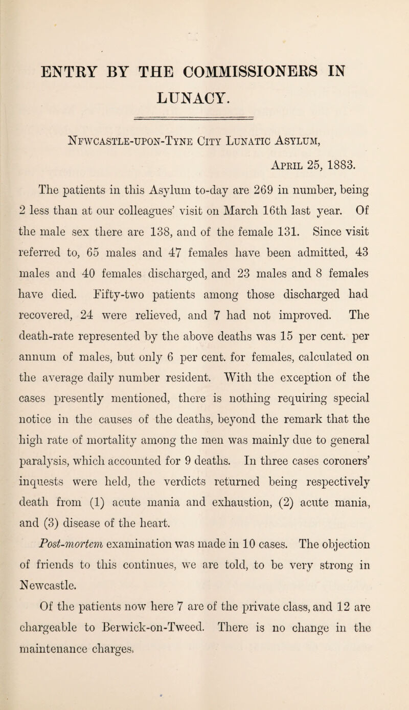 ENTRY BY THE COMMISSIONERS IN LUNACY. Nfwcastle-upon-Tyne City Lunatic Asylum, April 25, 1883. The patients in this Asylum to-day are 269 in number, being 2 less than at our colleagues’ visit on March 16th last year. Of the male sex there are 138, and of the female 131. Since visit referred to, 65 males and 47 females have been admitted, 43 males and 40 females discharged, and 23 males and 8 females have died. Fifty-two patients among those discharged had recovered, 24 were relieved, and 7 had not improved. The death-rate represented by the above deaths was 15 per cent, per annum of males, but only 6 per cent, for females, calculated on the average daily number resident. With the exception of the cases presently mentioned, there is nothing requiring special notice in the causes of the deaths, beyond the remark that the high rate of mortality among the men was mainly due to general paralysis, which accounted for 9 deaths. In three cases coroners’ inquests were held, the verdicts returned being respectively death from (1) acute mania and exhaustion, (2) acute mania, and (3) disease of the heart. Post-mortem examination was made in 10 cases. The objection of friends to this continues, we are told, to be very strong in Newcastle. Of the patients now here 7 are of the private class, and 12 are chargeable to Berwick-on-Tweed. There is no change in the maintenance charges*