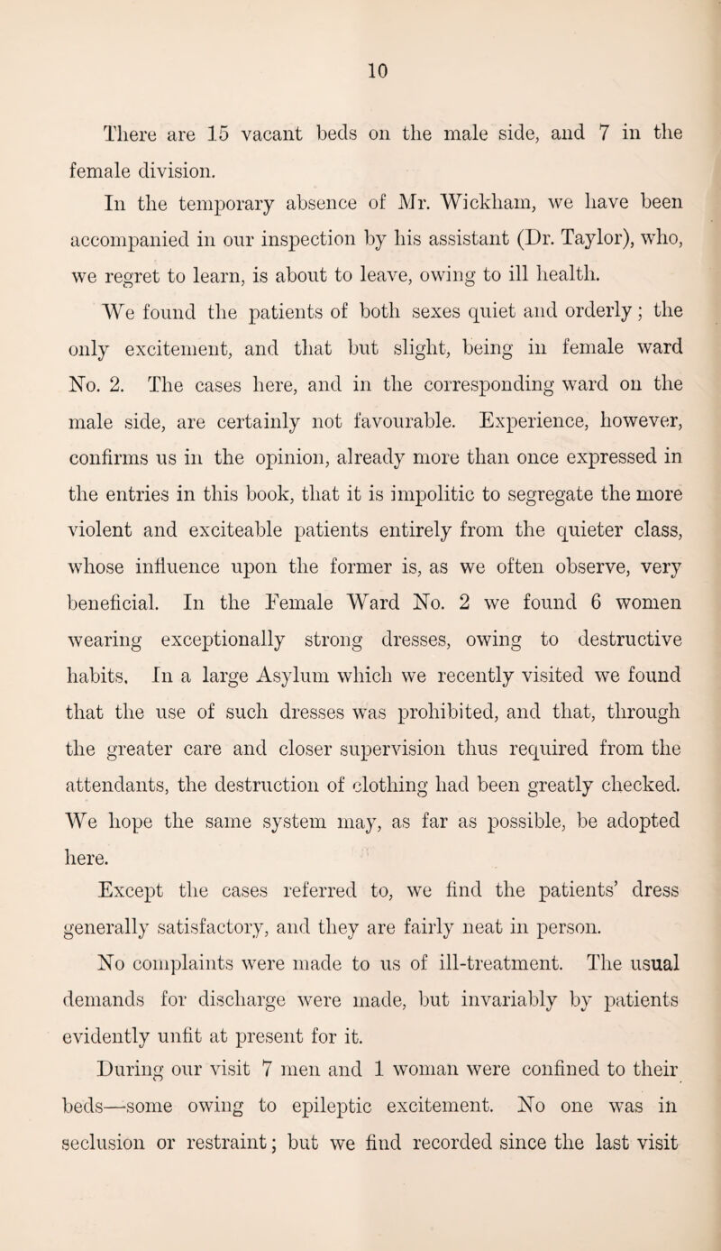 There are 15 vacant beds on the male side, and 7 in the female division. In the temporary absence of Mr. Wickham, we have been accompanied in our inspection by his assistant (Dr. Taylor), who, we regret to learn, is about to leave, owing to ill health. We found the patients of both sexes quiet and orderly; the only excitement, and that but slight, being in female ward No. 2. The cases here, and in the corresponding ward on the male side, are certainly not favourable. Experience, however, confirms us in the opinion, already more than once expressed in the entries in this book, that it is impolitic to segregate the more violent and exciteable patients entirely from the quieter class, whose influence upon the former is, as we often observe, very beneficial. In the Eemale Ward No. 2 we found 6 women wearing exceptionally strong dresses, owing to destructive habits. In a large Asylum which we recently visited we found that the use of such dresses was prohibited, and that, through the greater care and closer supervision thus required from the attendants, the destruction of clothing had been greatly checked. We hope the same system may, as far as possible, be adopted here. Except the cases referred to, we find the patients’ dress generally satisfactory, and they are fairly neat in person. No complaints were made to us of ill-treatment. The usual demands for discharge were made, but invariably by patients evidently unfit at present for it. During our visit 7 men and 1 woman were confined to their beds—‘Some owing to epileptic excitement. No one was in seclusion or restraint; but we find recorded since the last visit