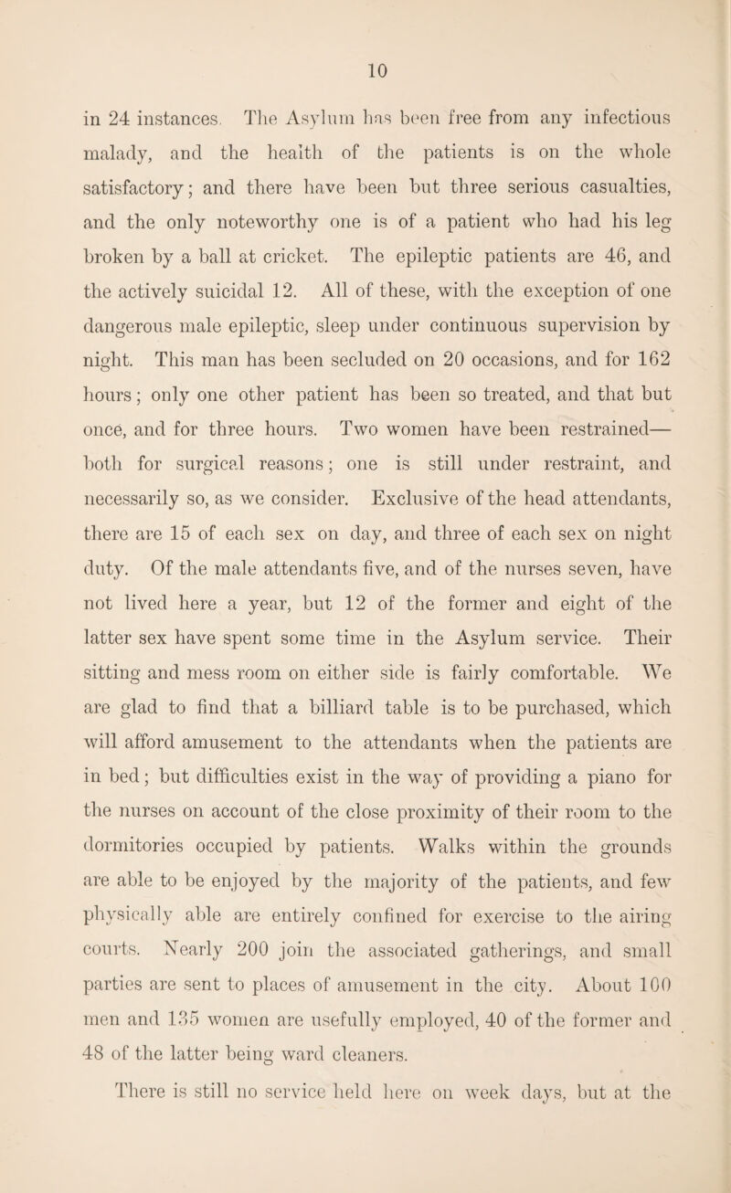 in 24 instances. The Asylum has been free from any infectious malady, and the health of the patients is on the whole satisfactory; and there have been but three serious casualties, and the only noteworthy one is of a patient who had his leg broken by a ball at cricket. The epileptic patients are 46, and the actively suicidal 12. All of these, with the exception of one dangerous male epileptic, sleep under continuous supervision by night. This man has been secluded on 20 occasions, and for 162 hours; only one other patient has been so treated, and that but once, and for three hours. Two women have been restrained— both for surgical reasons; one is still under restraint, and necessarily so, as we consider. Exclusive of the head attendants, there are 15 of each sex on day, and three of each sex on night duty. Of the male attendants five, and of the nurses seven, have not lived here a year, but 12 of the former and eight of the latter sex have spent some time in the Asylum service. Their sitting and mess room on either side is fairiy comfortable. We are glad to find that a billiard table is to be purchased, which will afford amusement to the attendants when the patients are in bed; but difficulties exist in the way of providing a piano for the nurses on account of the close proximity of their room to the dormitories occupied by patients. Walks within the grounds are able to be enjoyed by the majority of the patients, and few physically able are entirely confined for exercise to the airing courts. Nearly 200 join the associated gatherings, and small parties are sent to places of amusement in the city. About 100 men and 135 women are usefully employed, 40 of the former and 48 of the latter being ward cleaners. There is still no service held here on week days, but at the