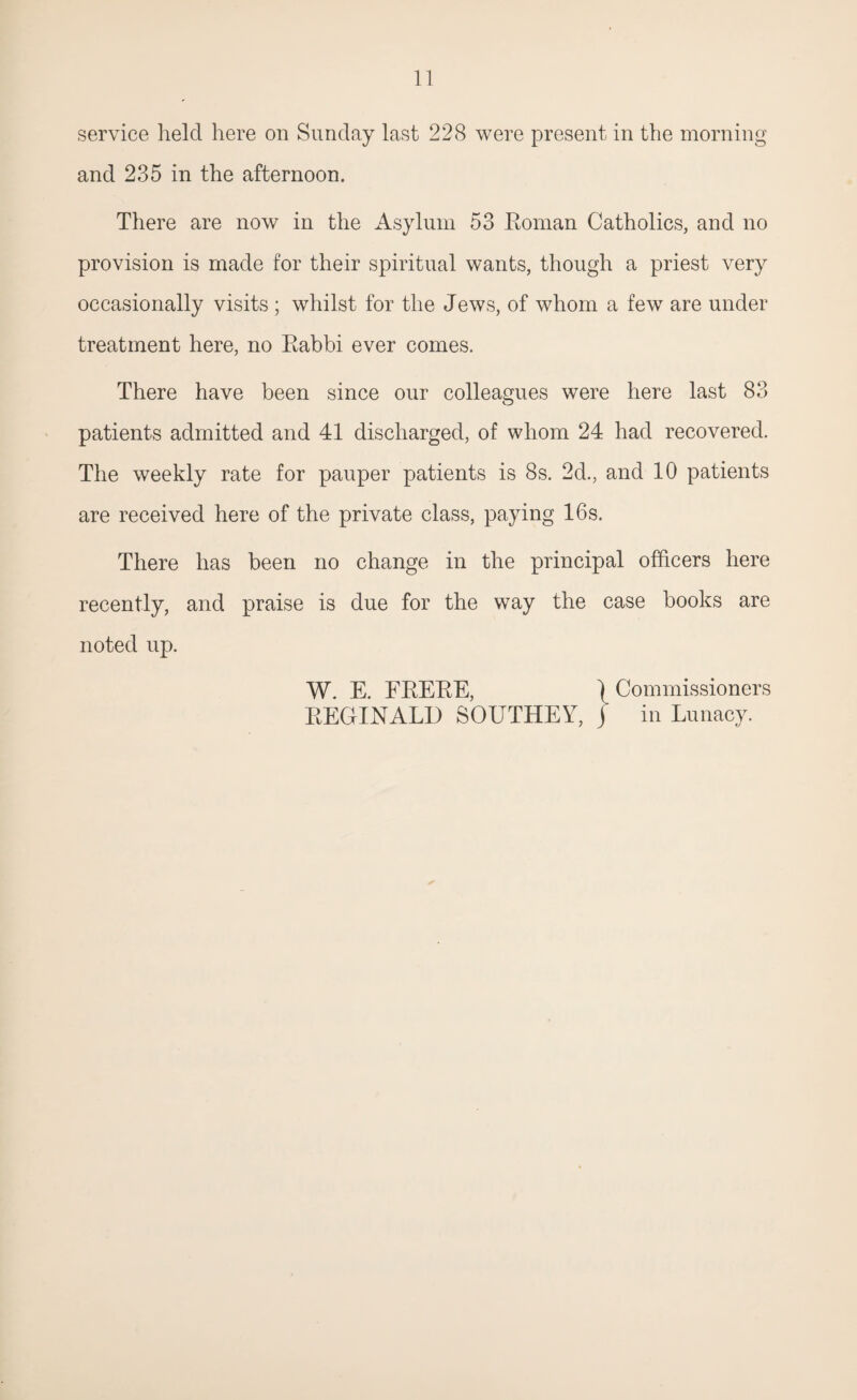 service held here on Sunday last 228 were present in the morning and 235 in the afternoon. There are now in the Asylum 53 Boman Catholics, and no provision is made for their spiritual wants, though a priest very occasionally visits ; whilst for the Jews, of whom a few are under treatment here, no Rabbi ever comes. There have been since our colleagues were here last 83 O patients admitted and 41 discharged, of whom 24 had recovered. The weekly rate for pauper patients is 8s. 2d., and 10 patients are received here of the private class, paying 16s. There has been no change in the principal officers here recently, and praise is due for the way the case books are noted up. W. E. FBEBE, \ Commissioners REGINALD SOUTHEY, j in Lunacy.
