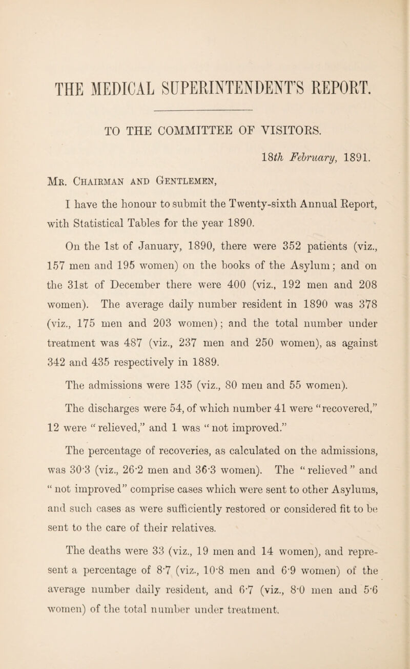 THE MEDICAL SUPERINTENDENT’S REPORT. TO THE COMMITTEE OF VISITORS. 18th February, 1891. Mr. Chairman and Gentlemen, I have the honour to submit the Twenty-sixth Annual Report, with Statistical Tables for the year 1890. On the 1st of January, 1890, there were 352 patients (viz., 157 men and 195 women) on the books of the Asylum; and on the 31st of December there were 400 (viz., 192 men and 208 women). The average daily number resident in 1890 was 378 (viz., 175 men and 203 women); and the total number under treatment was 487 (viz., 237 men and 250 women), as against 342 and 435 respectively in 1889. The admissions were 135 (viz., 80 men and 55 women). The discharges were 54, of which number 41 were “recovered,” 12 were “relieved,” and 1 was “not improved.” The percentage of recoveries, as calculated on the admissions, was 30’3 (viz., 26’2 men and 36-3 women). The “ relieved ” and “ not improved” comprise cases which were sent to other Asylums, and such cases as were sufficiently restored or considered fit to be sent to the care of their relatives. The deaths were 33 (viz., 19 men and 14 women), and repre¬ sent a percentage of 8*7 (viz., 10*8 men and 6'9 women) of the average number daily resident, and 6*7 (viz., 8'0 men and 5'6 women) of the total number under treatment.