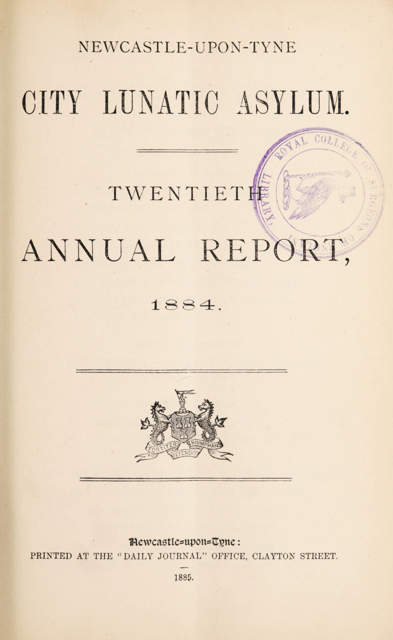 NEWCASTLE-UPON-TYNE CITY LUNATIC ASYLUM. TWENTIET ANNUAL 1884. 1Rewcastles=upon=G£ne: PRINTED AT THE  DAILY JOURNAL” OFFICE, CLAYTON STREET.