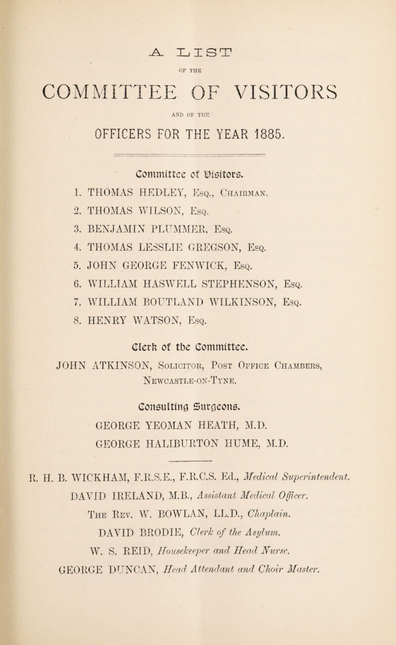 -A- LIST or THE COMMITTEE OF VISITORS AND OF TIXE ' OFFICERS FOR THE YEAR 1885. Committee of Visitors. 1. THOMAS HEDLEY, Esq., Chairman. 2. THOMAS WILSON, Esq. 3. BENJAMIN PLUMMER, Esq. 4. THOMAS LESSLIE GREGSON, Esq. 5. JOHN GEORGE FENWICK, Esq. 6. WILLIAM HASWELL STEPHENSON, Esq. 7. WILLIAM ROUTLAND WILKINSON, Esq. 8. HENRY WATSON, Esq. Glerft of tbe Committee. JOHN ATKINSON, Solicitor, Post Office Chambers, N ewcastle-on-T yne. Consulting Surgeons. GEORGE YEOMAN HEATH, M.D. GEORGE HALIBURTON HUME, M.D. R. H. B. WICKHAM, F.R.S.E., F.R.C.S. Ed., Medical Superintendent. DAVID IRELAND, M.B., Assistant Medical Officer. The Rev. W. BOWLAN, LL.D., Chaplain. DAVID BRODIE, Cleric of the Asylum. W. S. REID, Housekeeper and Head Nurse. GEORGE DUNCAN, Head Attendant and Choir Master.