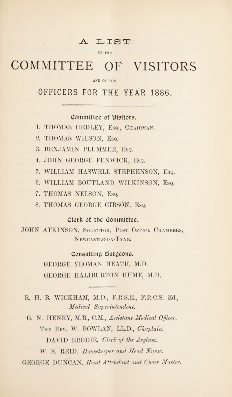-A. LIST OF THE COMMITTEE OF VISITORS AND OF THE OFFICERS FOR THE YEAR 1886. Committee of Visitors. 1. THOMAS HEDLEY, Esq., Chairman. 2. THOMAS WILSON, Esq. 3. BENJAMIN PLUMMER, Esq. 4. JOHN GEORGE FENWICK, Esq. 5. WILLIAM HASWELL STEPHENSON, Esq. 6. WILLIAM BOUTLAND WILKINSON, Esq. 7. THOMAS NELSON, Esq. 8. THOMAS GEORGE GIBSON, Esq. Clerk of tbe Committee. JOHN ATKINSON, Solicitor, Post Office Chambers, Newcastle-ox-Tyne. Coneultiim Surgeons. GEORGE YEOMAN HEATH, M.D. GEORGE HALIBURTON HUME, M.D. R. H. B. WICKHAM, M.D., F.R.S.E., F.R.C.S. Ed., Medical Superintendent. G. N. HENRY, ALB., C.M., Assistant Medical Officer. The Rev. W. BOWLAN, LL.D., Chaplain. DAVID BRODIE, Clerk of the Asylum. W. S. REID, Housekeeper and Head Nurse. GEORGE DUNCAN, Head Attendant and Choir Master,