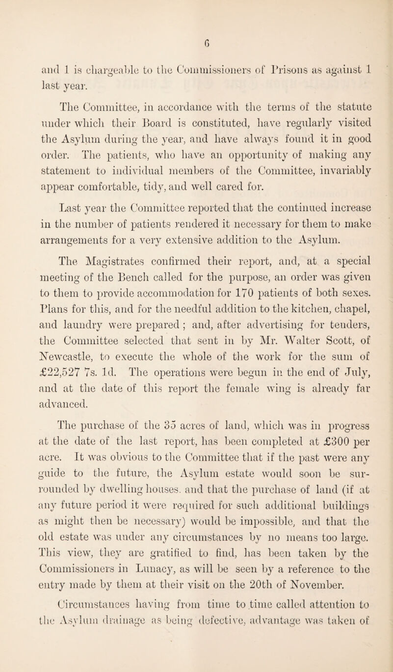 G and 1 is chargeable to the Commissioners of Prisons as against 1 last year The Committee, in accordance with the terms of the statute under which their Board is constituted, have regularly visited the Asylum during the year, and have always found it in good order. The patients, who have an opportunity of making any statement to individual members of the Committee, invariably appear comfortable, tidy, and well cared for. Last year the Committee reported that the continued increase in the number of patients rendered it necessary for them to make arrangements for a very extensive addition to the Asylum. The Magistrates confirmed their report, and, at a special meeting of the Bench called for the purpose, an order was given to them to provide accommodation for 170 patients of both sexes. Plans for this, and for the needful addition to the kitchen, chapel, and laundry were prepared ; and, after advertising for tenders, the Committee selected that sent in by Mr. Walter Scott, of Newcastle, to execute the whole of the work for the sum of £22,527 7s. Id. The operations were begun in the end of July, and at the date of this report the female wing is already far advanced. The purchase of the 35 acres of land, which was in progress at the date of the last report, has been completed at £300 per acre. It was obvious to the Committee that if the past were any guide to the future, the Asylum estate would soon be sur¬ rounded by dwelling houses, and that the purchase of land (if at any future period it were required for such additional buildings as might then be necessary) would be impossible, and that the old estate was under any circumstances by no means too large. This view, they are gratified to find, has been taken by the Commissioners in Lunacy, as will be seen by a reference to the entry made by them at their visit on the 20th of November. Circumstances having from time to time called attention to the Asvlum drainage as being defective, advantage was taken of t- O O ' o