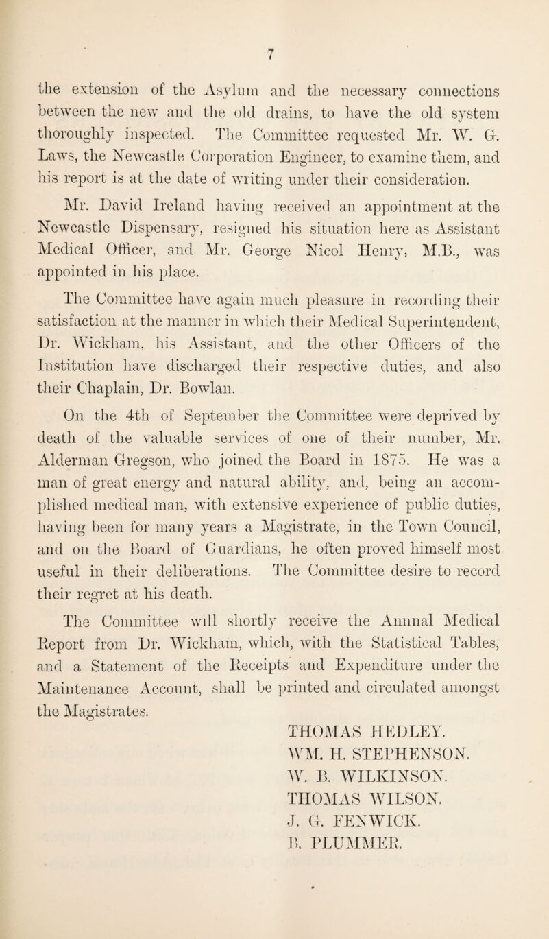 the extension of the Asylum and the necessary connections between the new and the old drains, to have the old system thoroughly inspected. The Committee requested Mr. W. G. Laws, the Newcastle Corporation Engineer, to examine them, and his report is at the date of writing under their consideration. Mr. David Ireland having received an appointment at the Newcastle Dispensary, resigned his situation here as Assistant Medical Officer, and Mr. George Nicol Henry, M.B., was appointed in his place. The Committee have again much pleasure in recording their satisfaction at the manner in which their Medical Superintendent, Dr. Wickham, his Assistant, and the other Officers of the Institution have discharged their respective duties, and also their Chaplain, Dr. Bowlan. On the 4th of September the Committee were deprived by death of the valuable services of one of their number, Mr. Alderman Gregson, who joined the Board in 1875. He was a man of great energy and natural ability, and, being an accom¬ plished medical man, with extensive experience of public duties, having been for many years a Magistrate, in the Town Council, and on the Board of Guardians, he often proved himself most useful in their deliberations. The Committee desire to record their regret at his death. The Committee will shortly receive the Annual Medical Report from Dr. Wickham, which, with the Statistical Tables, and a Statement of the Receipts and Expenditure under the Maintenance Account, shall be printed and circulated amongst the Magistrates. THOMAS HEDLEY. WM. H. STEPHENSON. AY. B. WILKINSON. THOMAS WILSON. J. G. EENWICK. B. PLUMMER.