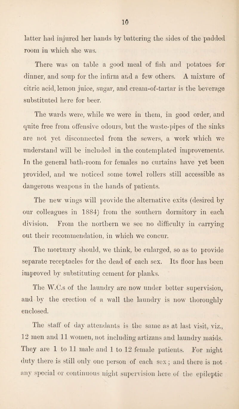 latter had injured her hands by battering the sides of the padded room in which she was. There was on table a good meal of fish and potatoes for dinner, and soup for the infirm and a few others. A mixture of citric acid, lemon juice, sugar, and cream-of-tartar is the beverage substituted here for beer. The wards were, while we were in them, in good order, and quite free from offensive odours, but the waste-pipes of the sinks are not yet disconnected from the sewers, a work which we understand will be included in the contemplated improvements. In the general bath-room for females no curtains have yet been provided, and we noticed some towel rollers still accessible as dangerous weapons in the hands of patients. The new wings will provide the alternative exits (desired by our colleagues in 1884) from the southern dormitory in each division. From the northern we see no difficulty in carrying out their recommendation, in which we concur. The mortuary should, we think, be enlarged, so as to provide separate receptacles for the dead of each sex. Its floor has been improved by substituting cement for planks. The W.C.s of the laundry are now under better supervision, and by the erection of a wall the laundry is now thoroughly enclosed. The staff of day attendants is the same as at last visit, viz., 12 men and 11 women, not including artizans and laundry maids. They are 1 to 11 male and 1 to 12 female patients. For night duty there is still only one person of each sex; and there is not • any special or continuous night supervision here of the epileptic
