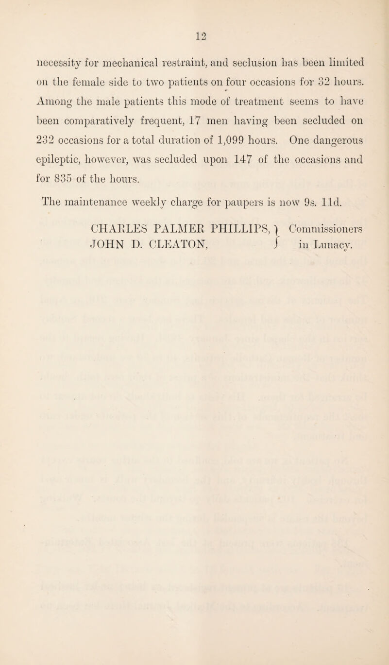 necessity for mechanical restraint, and seclusion has been limited on the female side to two patients on four occasions for 32 hours. 0 Among the male patients this mode of treatment seems to have been comparatively frequent, 17 men having been secluded on 232 occasions for a total duration of 1,099 hours. One dangerous epileptic, however, was secluded upon 147 of the occasions and for 835 of the hours. The maintenance weekly charge for paupers is now 9s. lid. CHARLES PALMER PHILLIPS,) Commissioners