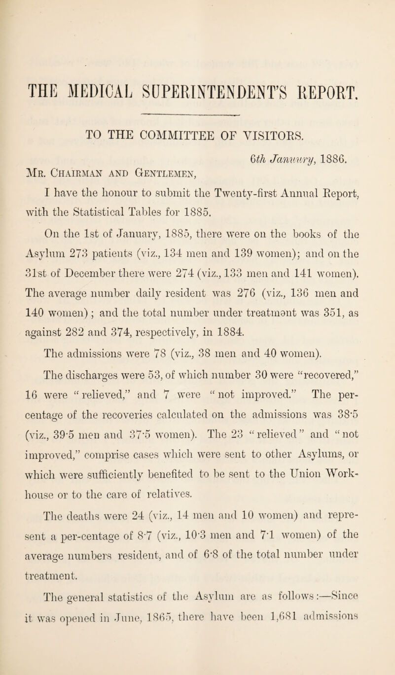 THE MEDICAL SUPERINTENDENT’S REPORT. TO THE COMMITTEE OF VISITORS. tith January, 1886. Mr. Chairman and Gentlemen, I have the honour to submit the Twenty-first Annual Keport, with the Statistical Tables for 1885. On the 1st of January, 1885, there were on the books of the Asylum 273 patients (viz., 134 men and 139 women); and on the 31st of December there were 274 (viz., 133 men and 141 women). The average number daily resident was 276 (viz., 136 men and 140 women) ; and the total number under treatment was 351, as against 282 and 374, respectively, in 1884. The admissions were 78 (viz., 38 men and 40 women). The discharges were 53, of which number 30 were “recovered/’ 16 were “relieved,” and 7 were “not improved.” The per¬ centage of the recoveries calculated on the admissions was 38-5 (viz., 39-5 men and 37*5 women). The 23 “relieved” and “not improved,” comprise cases which were sent to other Asylums, or which were sufficiently benefited to be sent to the Union Work- house or to the care of relatives. The deaths were 24 (viz., 14 men and 10 women) and repre¬ sent a per-centage of 8*7 (viz., 10 3 men and 7*1 women) of the average numbers resident, and of 6*8 of the total number under treatment. The general statistics of the Asylum are as follows:—Since it was opened in June, 1865, there have been 1,681 admissions