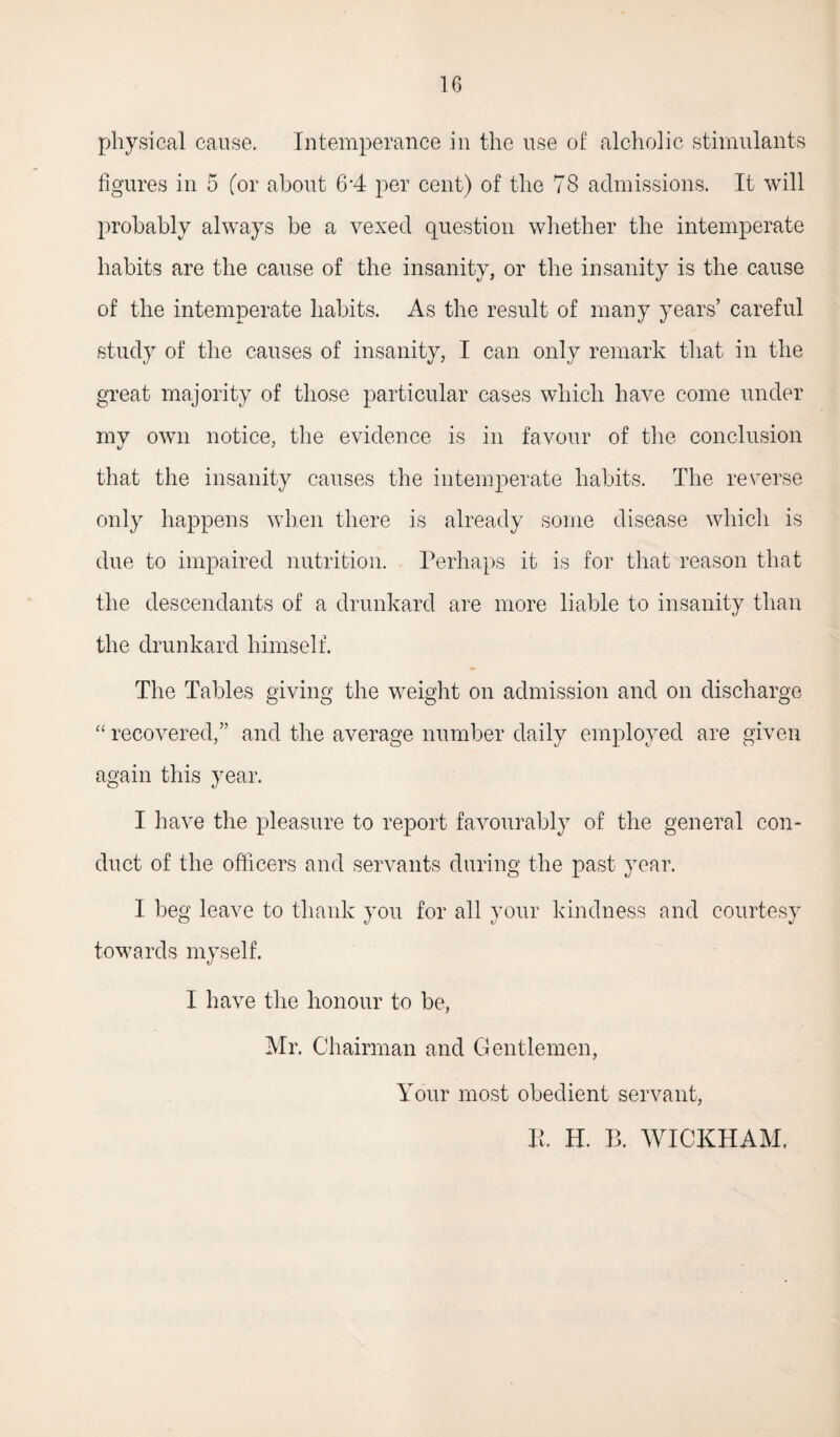physical cause. Intemperance in the use of alcholic stimulants figures in 5 (or about 6*4 per cent) of the 78 admissions. It will probably always be a vexed question whether the intemperate habits are the cause of the insanity, or the insanity is the cause of the intemperate habits. As the result of many years’ careful study of the causes of insanity, I can only remark that in the great majority of those particular cases which have come under my own notice, the evidence is in favour of the conclusion that the insanity causes the intemperate habits. The reverse only happens when there is already some disease which is due to impaired nutrition. Perhaps it is for that reason that the descendants of a drunkard are more liable to insanity than the drunkard himself. The Tables giving the weight on admission and on discharge “ recovered,” and the average number daily employed are given again this year. I have the pleasure to report favourably of the general con¬ duct of the officers and servants during the past year. I beg leave to thank you. for all your kindness and courtesy towards myself. I have the honour to be, Mr. Chairman and Gentlemen, Your most obedient servant, B. H. B. WICKHAM.